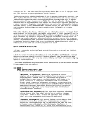 during my stay at a 5 star hotel and at the corporate HQ of a big MNC, we had on average 7 black-
outs a day where the generators would kick in after 2-3 seconds.
The telephony system is analog and inadequate. It took on average three attempts just to get a line
of out my hotel. The telecom market is not deregulated, and international calls are very expensive.
The business culture and the mix of Government intervention will be a cultural shock for Western
business people with no previous experience. Add to this a lack of a call center industry and very
few people with call center experience which makes it very hard to recruit call center managers with
a proven track record.” Despite the mounting criticisms and worries, hope still existed for the Indian
call center industry. Analysts remarked that the call center business was in the midst of a transition,
wherein only the fundamentally strong players would remain in the fray after an inevitable
‘shakeout.’
Unlike other industries, the shakeout in this industry was not only because of an over supply of call
center providers, but also because of the quality of supply offered. In spite of the downturn, the call
center business was considered to hold a lot of potential by many corporates. With the US economy
facing a slowdown, the need for US companies to outsource was expected to be even higher. The
Reliance group was planning to open call centers in 10 cities across the country. Other companies
including Spectramind and Global Telesystems planned to either enter or enhance their presence in
the business. Whether the dream of call centers contributing to substantial economic growth for
India would turn into reality was something only time would reveal.
QUESTIONS FOR DISCUSSION
1. Prepare a note on the functioning of a call center and comment on its necessity and viability in
the Indian context.
2. India had certain inherent advantages because of which, it had been identified as the preferred
destination on a global basis for outsourcing IT services. However, these very advantages were
proving to be its drawbacks in the early 21st century. Critically examine the above statement giving
reasons to support your stand.
3. What were the problems being faced on the human resources front by the call centers? How were
the players planning to address them?
EXHIBIT I
CALL CENTER TERMINOLOGY
• Automatic Call Distribution (ACD): The ACD processes all inbound
telephone calls on a first come, first served basis. The system answers each call
immediately and, if need be, holds it in a queue till the time an agent is
available. When an agent becomes free, he/she services the first caller in the
queue. A system can be configured to offer different kinds of treatment to
different callers. For example, people calling long distance can be given priority
handling. Or calls from customers placing orders can be taken before than those
seeking technical support. By providing sequencing and uniform distribution of
incoming calls among multiple agents in a call center, ACDs offer time/labor
savings and enhance productivity.
• Interactive Voice Response (IVR): IVR applications support the automated
retrieval of stored data. These usually took the form of pre-stored messages
saying ‘Press 1 for this or Press 2 for that.’ IVR applications range from basic
inquiry to the most sophisticated speech recognition applications.
• Computer Telephony (CTI): CTI is one of the most common features of call
center environments. They can either be a simple screen pop-up window, a
sophisticated call control algorithm that can search for the last agent that spoke
to the caller, or a predictive dialing solution that doubles the efficiency of
outbound calling. With a simple click of a mouse, a call center agent can quickly
26
 