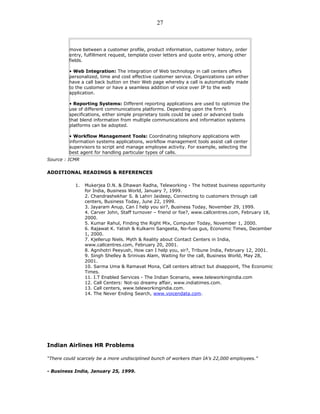 move between a customer profile, product information, customer history, order
entry, fulfillment request, template cover letters and quote entry, among other
fields.
• Web Integration: The integration of Web technology in call centers offers
personalized, time and cost effective customer service. Organizations can either
have a call back button on their Web page whereby a call is automatically made
to the customer or have a seamless addition of voice over IP to the web
application.
• Reporting Systems: Different reporting applications are used to optimize the
use of different communications platforms. Depending upon the firm’s
specifications, either simple proprietary tools could be used or advanced tools
that blend information from multiple communications and information systems
platforms can be adopted.
• Workflow Management Tools: Coordinating telephony applications with
information systems applications, workflow management tools assist call center
supervisors to script and manage employee activity. For example, selecting the
best agent for handling particular types of calls.
Source : ICMR
ADDITIONAL READINGS & REFERENCES
1. Mukerjea D.N. & Dhawan Radha, Teleworking - The hottest business opportunity
for India, Business World, January 7, 1999.
2. Chandrashekhar S. & Lahiri Jaideep, Connecting to customers through call
centers, Business Today, June 22, 1999.
3. Jayaram Anup, Can I help you sir?, Business Today, November 29, 1999.
4. Carver John, Staff turnover – friend or foe?, www.callcentres.com, February 18,
2000.
5. Kumar Rahul, Finding the Right Mix, Computer Today, November 1, 2000.
6. Rajawat K. Yatish & Kulkarni Sangeeta, No-fuss gus, Economic Times, December
1, 2000.
7. Kjellerup Niels. Myth & Reality about Contact Centers in India,
www.callcentres.com, February 20, 2001.
8. Agnihotri Peeyush, How can I help you, sir?, Tribune India, February 12, 2001.
9. Singh Shelley & Srinivas Alam, Waiting for the call, Business World, May 28,
2001.
10. Sarma Uma & Ramavat Mona, Call centers attract but disappoint, The Economic
Times.
11. I.T Enabled Services - The Indian Scenario, www.teleworkingindia.com
12. Call Centers: Not-so dreamy affair, www.indiatimes.com.
13. Call centers, www.teleworkingindia.com.
14. The Never Ending Search, www.voicendata.com.
Indian Airlines HR Problems
“There could scarcely be a more undisciplined bunch of workers than IA’s 22,000 employees.”
- Business India, January 25, 1999.
27
 