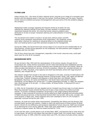 FLYING LOW
Indian Airlines (IA) – the name of India’s national carrier conjured up an image of a monopoly gone
berserk with the absolute power it had over the market. Continual losses over the years, frequent
human resource problems and gross mismanagement were just some of the few problems plagued
the company.
Widespread media coverage regarding the frequent strikes by IA pilots not only
reflected the adamant attitude of the pilots, but also resulted in increased public
resentment towards the airline. IA’s recurring human resource problems were
attributed to its lack of proper manpower planning and underutilization of existing
manpower.
The recruitment and creation of posts in IA was done without proper scientific
analysis of the manpower requirements of the organization. IA’s employee unions
were rather infamous for resorting to industrial action on the slightest pretext and
their arm-twisting tactics to get their demands accepted by the management.
During the 1990s, the Government took various steps to turn around IA and initiated talks for its
disinvestment. Amidst strong opposition by the employees, the disinvestment plans dragged on
endlessly well into mid 2001.
The IA story shows how poor management, especially in the human resources area, could spell
doom even for a Rs 40 bn monopoly.
BACKGROUND NOTE
IA was formed in May 1953 with the nationalization of the airlines industry through the Air
Corporations Act. Indian Airlines Corporation and Air India International were established and the
assets of the then existing nine airline companies were transferred to these two entities. While Air
India provided international air services, IA and its subsidiary, Alliance Air, provided domestic air
services. In 1990, Vayudoot, a low-capacity and short-haul domestic airline with huge long-term
liabilities, was merged with IA.
IA’s network ranged from Kuwait in the west to Singapore in the east, covering 75 destinations (59
within India, 16 abroad). Its international network covered Kuwait, Oman, UAE, Qatar and Bahrain
in West Asia; Thailand, Singapore and Malaysia in South East Asia; and Pakistan, Nepal,
Bangladesh, Myanmar, Sri Lanka and Maldives in the South Asian subcontinent. Between
themselves, IA and Alliance Air carried over 7.5 million passengers annually. In 1999, the company
had a fleet strength of 55 aircraft - 11 Airbus A300s, 30 Airbus A320s, 11 Boeing B737s and 3
Dorniers D0228.
In 1994, the Air Corporation Act was repealed and air transport was thrown open to private players.
Many big corporate houses entered the fray and IA saw a mass exodus of its pilots to private
airlines. To counter increasing competition IA launched a new image building advertisement
campaign. It also improved its services by strictly adhering to flight schedules and providing better
in-flight and ground services. It also launched several other new aircraft, with a new, younger, and
more dynamic in flight crew. These initiatives were soon rewarded in form of 17% increase in
passenger revenues during the year 1994.
However, IA could not sustain these improvements. Competitors like Sahara and Jet Airways (Jet)
provided better services and network. Unable to match the performance of these airlines IA faced
severe criticism for its inefficiency and excessive expenditure human resources. Staff cost increased
by an alarming Rs 5.9 bn during 1994-98. These costs were responsible to a great extent for the
company’s frequent losses. By 1999 the losses touched Rs 7.5 bn.
In the next few years, private players such as East West, NEPC, and Damania had to close shop due
to huge losses. Jet was the only player that was able to sustain itself. IA’s market share, however
continued to drop. In 1999, while IA’s market share was 47%, the share of private airlines reached
28
 