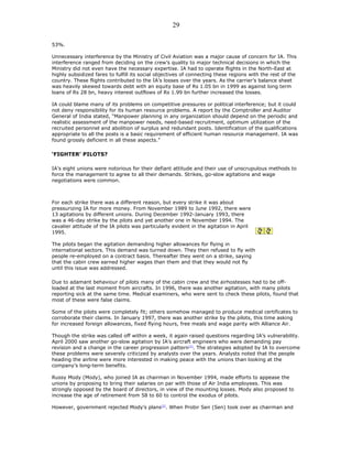 53%.
Unnecessary interference by the Ministry of Civil Aviation was a major cause of concern for IA. This
interference ranged from deciding on the crew’s quality to major technical decisions in which the
Ministry did not even have the necessary expertise. IA had to operate flights in the North-East at
highly subsidized fares to fulfill its social objectives of connecting these regions with the rest of the
country. These flights contributed to the IA’s losses over the years. As the carrier’s balance sheet
was heavily skewed towards debt with an equity base of Rs 1.05 bn in 1999 as against long term
loans of Rs 28 bn, heavy interest outflows of Rs 1.99 bn further increased the losses.
IA could blame many of its problems on competitive pressures or political interference; but it could
not deny responsibility for its human resource problems. A report by the Comptroller and Auditor
General of India stated, “Manpower planning in any organization should depend on the periodic and
realistic assessment of the manpower needs, need-based recruitment, optimum utilization of the
recruited personnel and abolition of surplus and redundant posts. Identification of the qualifications
appropriate to all the posts is a basic requirement of efficient human resource management. IA was
found grossly deficient in all these aspects.”
‘FIGHTER’ PILOTS?
IA’s eight unions were notorious for their defiant attitude and their use of unscrupulous methods to
force the management to agree to all their demands. Strikes, go-slow agitations and wage
negotiations were common.
For each strike there was a different reason, but every strike it was about
pressurizing IA for more money. From November 1989 to June 1992, there were
13 agitations by different unions. During December 1992-January 1993, there
was a 46-day strike by the pilots and yet another one in November 1994. The
cavalier attitude of the IA pilots was particularly evident in the agitation in April
1995.
The pilots began the agitation demanding higher allowances for flying in
international sectors. This demand was turned down. They then refused to fly with
people re-employed on a contract basis. Thereafter they went on a strike, saying
that the cabin crew earned higher wages than them and that they would not fly
until this issue was addressed.
Due to adamant behaviour of pilots many of the cabin crew and the airhostesses had to be off-
loaded at the last moment from aircrafts. In 1996, there was another agitation, with many pilots
reporting sick at the same time. Medical examiners, who were sent to check these pilots, found that
most of these were false claims.
Some of the pilots were completely fit; others somehow managed to produce medical certificates to
corroborate their claims. In January 1997, there was another strike by the pilots, this time asking
for increased foreign allowances, fixed flying hours, free meals and wage parity with Alliance Air.
Though the strike was called off within a week, it again raised questions regarding IA’s vulnerability.
April 2000 saw another go-slow agitation by IA’s aircraft engineers who were demanding pay
revision and a change in the career progression pattern[1]
. The strategies adopted by IA to overcome
these problems were severely criticized by analysts over the years. Analysts noted that the people
heading the airline were more interested in making peace with the unions than looking at the
company’s long-term benefits.
Russy Mody (Mody), who joined IA as chairman in November 1994, made efforts to appease the
unions by proposing to bring their salaries on par with those of Air India employees. This was
strongly opposed by the board of directors, in view of the mounting losses. Mody also proposed to
increase the age of retirement from 58 to 60 to control the exodus of pilots.
However, government rejected Mody’s plans[2]
. When Probir Sen (Sen) took over as chairman and
29
 