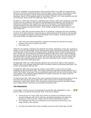 In a bid to 'rationalize' its huge workforce, SAIL launched a VRS in mid 1998, for employees who
had put in a minimum service of 20 years or were 50 years in age or above. The scheme provided
an income that was equal to 100 per cent of the prevailing basic pay and DA to the eligible
employees. About 5,975 employees opted for the scheme. Of them, 5,317 were executives and 658
non-executives. Most of those who opted were above 55 years.
On March 31, 1999, SAIL introduced a 'sabbatical leave' scheme, under which employees could take
a break from the company for two years for studies/employment elsewhere, with the option of
rejoining the company (if they wanted to) at the end of the period. The sabbatical allowed the
younger members of the SAIL staff to leave without pay for "self-renewal, enhancement of
expertise/knowledge and experimentation," which broadly translated into higher studies or even
new employment.
On June 01, 1999, SAIL launched another VRS for its employees. Employees who had completed a
minimum of 15 years of service or were 40 years or above could opt for the scheme. The new VRS,
which was opened to all regular, permanent employees of the company, would be operational till
31st January 2000. Its target groups included:
• Those who were habitual absentees, regularly ill and those who had become surplus
because of the closure of plants and mines;
• Poor performers.
Under the new package, employees who opted for the scheme, depending on their age, would get a
monthly income as a percentage of their prevailing basic salary and dearness allowance (DA) for the
remaining years of their services, till superannuation. Employees above 55 years of age would be
given 105 per cent of the basic pay and dearness allowance (DA) every month. Those employees
who were between the age of 52 and 55 years would receive 95 per cent of the basic pay and DA
while those below 52 years would get 85 per cent of the basic pay and DA. The new scheme, like
the old one was a deferred payment scheme, with extra carrots like a 5% increase in monthly
benefits for each of the three age groups.
By September 1999, over 4,000 employees opted for the new scheme. About 1,700 employees
opted for VRS in the Durgapur steel plant while in the Bhilai, Bokaro and Rourkela steel plants. The
number varied between 400 and 700.
In September 2000, SAIL announced yet another round of VRS, in a bid to remove 10,000
employees by the end of March 2001. The company planned to approach financial institutions for a
credit of Rs 5 billion. Pande said: "We are awaiting the government nod for the VRS scheme, drawn
on the pattern of the standard VRS by department of public enterprises. We expect to get the
clearance by the end of the month."
On February 08, 2001, SAIL ended its four year recruitment freeze by announcing its plans to fill up
more than 250 posts at its various plant sites in both technical and non-technical categories.
According to a senior SAIL official: "This recruitment is being done to ease the vacancies created
due to natural attrition and those that arose after the previous VRS."
THE PERSUASION
In mid 1998, in a bid to convince its employees to accept VRS, SAIL highlighted six 'plus'
points of VRS, in its internal communique, Varta. They were as follows:
• During the next 4-5 years, SAIL has to reduce its workforce by 60,000 for its own
survival. Employees with chronic ailments, and habitual absentees, who add to low
productivity, have to go first - maybe, with the help of administrative actions.
• The employees may have to be transferred to any other part of the country in the
larger interest of the company.
• For those who started their career as healthy young men 25-30 years ago, the VRS
3
 