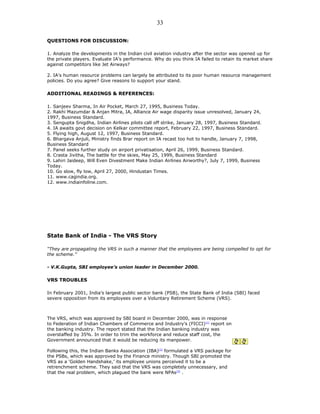 QUESTIONS FOR DISCUSSION:
1. Analyze the developments in the Indian civil aviation industry after the sector was opened up for
the private players. Evaluate IA’s performance. Why do you think IA failed to retain its market share
against competitors like Jet Airways?
2. IA’s human resource problems can largely be attributed to its poor human resource management
policies. Do you agree? Give reasons to support your stand.
ADDITIONAL READINGS & REFERENCES:
1. Sanjeev Sharma, In Air Pocket, March 27, 1995, Business Today.
2. Rakhi Mazumdar & Anjan Mitra, IA, Alliance Air wage disparity issue unresolved, January 24,
1997, Business Standard.
3. Sengupta Snigdha, Indian Airlines pilots call off strike, January 28, 1997, Business Standard.
4. IA awaits govt decision on Kelkar committee report, February 22, 1997, Business Standard.
5. Flying high, August 12, 1997, Business Standard.
6. Bhargava Anjuli, Ministry finds Brar report on IA recast too hot to handle, January 7, 1998,
Business Standard
7. Panel seeks further study on airport privatisation, April 26, 1999, Business Standard.
8. Crasta Jivitha, The battle for the skies, May 25, 1999, Business Standard
9. Lahiri Jaideep, Will Even Divestment Make Indian Airlines Airworthy?, July 7, 1999, Business
Today.
10. Go slow, fly low, April 27, 2000, Hindustan Times.
11. www.cagindia.org.
12. www.indiainfoline.com.
State Bank of India - The VRS Story
“They are propagating the VRS in such a manner that the employees are being compelled to opt for
the scheme.”
- V.K.Gupta, SBI employee’s union leader in December 2000.
VRS TROUBLES
In February 2001, India’s largest public sector bank (PSB), the State Bank of India (SBI) faced
severe opposition from its employees over a Voluntary Retirement Scheme (VRS).
The VRS, which was approved by SBI board in December 2000, was in response
to Federation of Indian Chambers of Commerce and Industry’s (FICCI)[1]
report on
the banking industry. The report stated that the Indian banking industry was
overstaffed by 35%. In order to trim the workforce and reduce staff cost, the
Government announced that it would be reducing its manpower.
Following this, the Indian Banks Association (IBA)[2]
formulated a VRS package for
the PSBs, which was approved by the Finance ministry. Though SBI promoted the
VRS as a ‘Golden Handshake,’ its employee unions perceived it to be a
retrenchment scheme. They said that the VRS was completely unnecessary, and
that the real problem, which plagued the bank were NPAs[3]
.
33
 