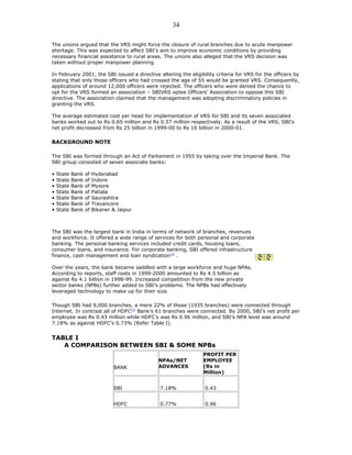 The unions argued that the VRS might force the closure of rural branches due to acute manpower
shortage. This was expected to affect SBI’s aim to improve economic conditions by providing
necessary financial assistance to rural areas. The unions also alleged that the VRS decision was
taken without proper manpower planning.
In February 2001, the SBI issued a directive altering the eligibility criteria for VRS for the officers by
stating that only those officers who had crossed the age of 55 would be granted VRS. Consequently,
applications of around 12,000 officers were rejected. The officers who were denied the chance to
opt for the VRS formed an association – SBIVRS optee Officers’ Association to oppose this SBI
directive. The association claimed that the management was adopting discriminatory policies in
granting the VRS.
The average estimated cost per head for implementation of VRS for SBI and its seven associated
banks worked out to Rs 0.65 million and Rs 0.57 million respectively. As a result of the VRS, SBI’s
net profit decreased from Rs 25 billion in 1999-00 to Rs 16 billion in 2000-01.
BACKGROUND NOTE
The SBI was formed through an Act of Parliament in 1955 by taking over the Imperial Bank. The
SBI group consisted of seven associate banks:
• State Bank of Hyderabad
• State Bank of Indore
• State Bank of Mysore
• State Bank of Patiala
• State Bank of Saurashtra
• State Bank of Travancore
• State Bank of Bikaner & Jaipur
The SBI was the largest bank in India in terms of network of branches, revenues
and workforce. It offered a wide range of services for both personal and corporate
banking. The personal banking services included credit cards, housing loans,
consumer loans, and insurance. For corporate banking, SBI offered infrastructure
finance, cash management and loan syndication[4]
.
Over the years, the bank became saddled with a large workforce and huge NPAs.
According to reports, staff costs in 1999-2000 amounted to Rs 4.5 billion as
against Rs 4.1 billion in 1998-99. Increased competition from the new private
sector banks (NPBs) further added to SBI’s problems. The NPBs had effectively
leveraged technology to make up for their size.
Though SBI had 9,000 branches, a mere 22% of those (1935 branches) were connected through
Internet. In contrast all of HDFC[5]
Bank’s 61 branches were connected. By 2000, SBI’s net profit per
employee was Rs 0.43 million while HDFC’s was Rs 0.96 million, and SBI’s NPA level was around
7.18% as against HDFC’s 0.73% (Refer Table I).
TABLE I
A COMPARISON BETWEEN SBI & SOME NPBs
BANK
NPAs/NET
ADVANCES
PROFIT PER
EMPLOYEE
(Rs in
Million)
SBI 7.18% 0.43
HDFC 0.77% 0.96
34
 