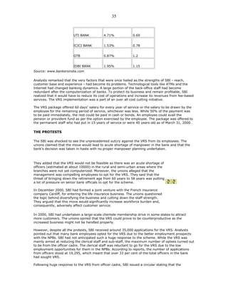UTI BANK 4.71% 0.69
ICICI BANK 1.53% 0.78
GTB 0.87% 1.2
IDBI BANK 1.95% 1.15
Source: www.bankersindia.com
Analysts remarked that the very factors that were once hailed as the strengths of SBI - reach,
customer base and experience - had become its problems. Technological tools like ATMs and the
Internet had changed banking dynamics. A large portion of the back-office staff had become
redundant after the computerization of banks. To protect its business and remain profitable, SBI
realized that it would have to reduce its cost of operations and increase its revenues from fee-based
services. The VRS implementation was a part of an over all cost cutting initiative.
The VRS package offered 60 days’ salary for every year of service or the salary to be drawn by the
employee for the remaining period of service, whichever was less. While 50% of the payment was
to be paid immediately, the rest could be paid in cash or bonds. An employee could avail the
pension or provident fund as per the option exercised by the employee. The package was offered to
the permanent staff who had put in 15 years of service or were 40 years old as of March 31, 2000.
THE PROTESTS
The SBI was shocked to see the unprecedented outcry against the VRS from its employees. The
unions claimed that the move would lead to acute shortage of manpower in the bank and that the
bank’s decision was taken in haste with no proper manpower planning undertaken.
They added that the VRS would not be feasible as there was an acute shortage of
officers (estimated at about 10000) in the rural and semi-urban areas where the
branches were not yet computerized. Moreover, the unions alleged that the
management was compelling employees to opt for the VRS. They said that the
threat of bringing down the retirement age from 60 years to 58 years was putting
a lot of pressure on senior bank officials to opt for the scheme.
In December 2000, SBI had formed a joint venture with the French insurance
company Cardiff, for entering the life insurance business. The unions questioned
the logic behind diversifying the business and cutting down the staff strength.
They argued that this move would significantly increase workforce burden and,
consequently, adversely affect customer service.
In 2000, SBI had undertaken a large-scale clientele membership drive in some states to attract
more customers. The unions opined that the VRS could prove to be counterproductive as the
increased business might not be handled properly.
However, despite all the protests, SBI received around 35,000 applications for the VRS. Analysts
pointed out that many bank employees opted for the VRS due to the better employment prospects
with the NPBs. SBI had not anticipated such a huge response to the scheme. While the VRS was
mainly aimed at reducing the clerical staff and sub-staff, the maximum number of optees turned out
to be from the officer cadre. The clerical staff was reluctant to go for the VRS due to the low
employment opportunities for them in the NPBs. According to reports, the number of applications
from officers stood at 19,295, which meant that over 33 per cent of the total officers in the bank
had sought VRS.
Following huge response to the VRS from officer cadre, SBI issued a circular stating that the
35
 