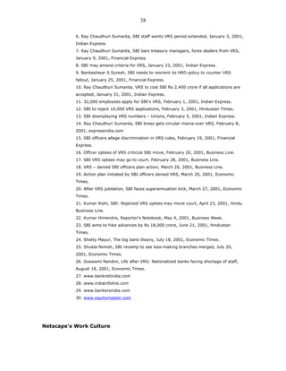 6. Ray Chaudhuri Sumanta, SBI staff wants VRS period extended, January 3, 2001,
Indian Express.
7. Ray Chaudhuri Sumanta, SBI bars treasury managers, forex dealers from VRS,
January 9, 2001, Financial Express.
8. SBI may amend criteria for VRS, January 23, 2001, Indian Express.
9. Bankeshwar S Suresh, SBI needs to reorient its HRD policy to counter VRS
fallout, January 25, 2001, Financial Express.
10. Ray Chaudhuri Sumanta, VRS to cost SBI Rs 2,400 crore if all applications are
accepted, January 31, 2001, Indian Express.
11. 32,000 employees apply for SBI’s VRS, February 1, 2001, Indian Express.
12. SBI to reject 10,000 VRS applications, February 3, 2001, Hindustan Times.
13. SBI downplaying VRS numbers – Unions, February 5, 2001, Indian Express.
14. Ray Chaudhuri Sumanta, SBI brass gets circular mania over VRS, February 8,
2001, expressindia.com
15. SBI officers allege discrimination in VRS rules, February 19, 2001, Financial
Express.
16. Officer optees of VRS criticize SBI move, February 20, 2001, Business Line.
17. SBI VRS optees may go to court, February 28, 2001, Business Line.
18. VRS – denied SBI officers plan action, March 20, 2001, Business Line.
19. Action plan initiated by SBI officers denied VRS, March 20, 2001, Economic
Times.
20. After VRS jubilation, SBI faces superannuation kick, March 27, 2001, Economic
Times.
21. Kumar Rishi, SBI: Rejected VRS optees may move court, April 23, 2001, Hindu
Business Line.
22. Kumar Himendra, Reporter’s Notebook, May 4, 2001, Business Week.
23. SBI aims to hike advances by Rs 18,000 crore, June 21, 2001, Hindustan
Times.
24. Shetty Mayur, The big bank theory, July 18, 2001, Economic Times.
25. Shukla Nimish, SBI revamp to see loss-making branches merged, July 20,
2001, Economic Times.
26. Goswami Nandini, Life after VRS: Nationalized banks facing shortage of staff,
August 18, 2001, Economic Times.
27. www.banknetindia.com
28. www.indiainfoline.com
29. www.bankersindia.com
30. www.equitymaster.com
Netscape's Work Culture
38
 