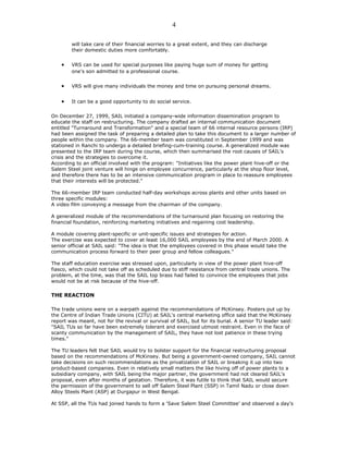 will take care of their financial worries to a great extent, and they can discharge
their domestic duties more comfortably.
• VRS can be used for special purposes like paying huge sum of money for getting
one's son admitted to a professional course.
• VRS will give many individuals the money and time on pursuing personal dreams.
• It can be a good opportunity to do social service.
On December 27, 1999, SAIL initiated a company-wide information dissemination program to
educate the staff on restructuring. The company drafted an internal communication document
entitled "Turnaround and Transformation" and a special team of 66 internal resource persons (IRP)
had been assigned the task of preparing a detailed plan to take this document to a larger number of
people within the company. The 66-member team was constituted in September 1999 and was
stationed in Ranchi to undergo a detailed briefing-cum-training course. A generalized module was
presented to the IRP team during the course, which then summarised the root causes of SAIL's
crisis and the strategies to overcome it.
According to an official involved with the program: "Initiatives like the power plant hive-off or the
Salem Steel joint venture will hinge on employee concurrence, particularly at the shop floor level,
and therefore there has to be an intensive communication program in place to reassure employees
that their interests will be protected."
The 66-member IRP team conducted half-day workshops across plants and other units based on
three specific modules:
A video film conveying a message from the chairman of the company.
A generalized module of the recommendations of the turnaround plan focusing on restoring the
financial foundation, reinforcing marketing initiatives and regaining cost leadership.
A module covering plant-specific or unit-specific issues and strategies for action.
The exercise was expected to cover at least 16,000 SAIL employees by the end of March 2000. A
senior official at SAIL said: "The idea is that the employees covered in this phase would take the
communication process forward to their peer group and fellow colleagues."
The staff education exercise was stressed upon, particularly in view of the power plant hive-off
fiasco, which could not take off as scheduled due to stiff resistance from central trade unions. The
problem, at the time, was that the SAIL top brass had failed to convince the employees that jobs
would not be at risk because of the hive-off.
THE REACTION
The trade unions were on a warpath against the recommendations of McKinsey. Posters put up by
the Centre of Indian Trade Unions (CITU) at SAIL's central marketing office said that the McKinsey
report was meant, not for the revival or survival of SAIL, but for its burial. A senior TU leader said:
"SAIL TUs so far have been extremely tolerant and exercised utmost restraint. Even in the face of
scanty communication by the management of SAIL, they have not lost patience in these trying
times."
The TU leaders felt that SAIL would try to bolster support for the financial restructuring proposal
based on the recommendations of McKinsey. But being a government-owned company, SAIL cannot
take decisions on such recommendations as the privatization of SAIL or breaking it up into two
product-based companies. Even in relatively small matters the like hiving off of power plants to a
subsidiary company, with SAIL being the major partner, the government had not cleared SAIL's
proposal, even after months of gestation. Therefore, it was futile to think that SAIL would secure
the permission of the government to sell off Salem Steel Plant (SSP) in Tamil Nadu or close down
Alloy Steels Plant (ASP) at Durgapur in West Bengal.
At SSP, all the TUs had joined hands to form a 'Save Salem Steel Committee' and observed a day's
4
 