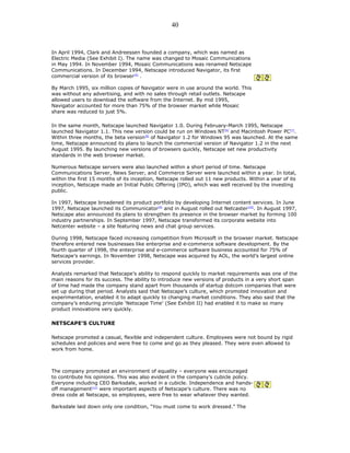In April 1994, Clark and Andreessen founded a company, which was named as
Electric Media (See Exhibit I). The name was changed to Mosaic Communications
in May 1994. In November 1994, Mosaic Communications was renamed Netscape
Communications. In December 1994, Netscape introduced Navigator, its first
commercial version of its browser[5]
.
By March 1995, six million copies of Navigator were in use around the world. This
was without any advertising, and with no sales through retail outlets. Netscape
allowed users to download the software from the Internet. By mid 1995,
Navigator accounted for more than 75% of the browser market while Mosaic
share was reduced to just 5%.
In the same month, Netscape launched Navigator 1.0. During February-March 1995, Netscape
launched Navigator 1.1. This new version could be run on Windows NT[6]
and Macintosh Power PC[7]
.
Within three months, the beta version[8]
of Navigator 1.2 for Windows 95 was launched. At the same
time, Netscape announced its plans to launch the commercial version of Navigator 1.2 in the next
August 1995. By launching new versions of browsers quickly, Netscape set new productivity
standards in the web browser market.
Numerous Netscape servers were also launched within a short period of time. Netscape
Communications Server, News Server, and Commerce Server were launched within a year. In total,
within the first 15 months of its inception, Netscape rolled out 11 new products. Within a year of its
inception, Netscape made an Initial Public Offering (IPO), which was well received by the investing
public.
In 1997, Netscape broadened its product portfolio by developing Internet content services. In June
1997, Netscape launched its Communicator[9]
and in August rolled out Netcaster[10]
. In August 1997,
Netscape also announced its plans to strengthen its presence in the browser market by forming 100
industry partnerships. In September 1997, Netscape transformed its corporate website into
Netcenter website – a site featuring news and chat group services.
During 1998, Netscape faced increasing competition from Microsoft in the browser market. Netscape
therefore entered new businesses like enterprise and e-commerce software development. By the
fourth quarter of 1998, the enterprise and e-commerce software business accounted for 75% of
Netscape’s earnings. In November 1998, Netscape was acquired by AOL, the world’s largest online
services provider.
Analysts remarked that Netscape’s ability to respond quickly to market requirements was one of the
main reasons for its success. The ability to introduce new versions of products in a very short span
of time had made the company stand apart from thousands of startup dotcom companies that were
set up during that period. Analysts said that Netscape’s culture, which promoted innovation and
experimentation, enabled it to adapt quickly to changing market conditions. They also said that the
company’s enduring principle ‘Netscape Time’ (See Exhibit II) had enabled it to make so many
product innovations very quickly.
NETSCAPE’S CULTURE
Netscape promoted a casual, flexible and independent culture. Employees were not bound by rigid
schedules and policies and were free to come and go as they pleased. They were even allowed to
work from home.
The company promoted an environment of equality – everyone was encouraged
to contribute his opinions. This was also evident in the company’s cubicle policy.
Everyone including CEO Barksdale, worked in a cubicle. Independence and hands-
off management[11]
were important aspects of Netscape’s culture. There was no
dress code at Netscape, so employees, were free to wear whatever they wanted.
Barksdale laid down only one condition, “You must come to work dressed.” The
40
 