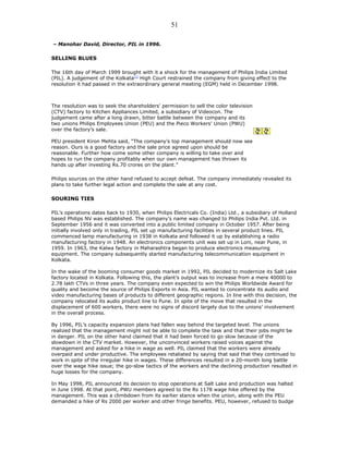 – Manohar David, Director, PIL in 1996.
SELLING BLUES
The 16th day of March 1999 brought with it a shock for the management of Philips India Limited
(PIL). A judgement of the Kolkata[1]
High Court restrained the company from giving effect to the
resolution it had passed in the extraordinary general meeting (EGM) held in December 1998.
The resolution was to seek the shareholders’ permission to sell the color television
(CTV) factory to Kitchen Appliances Limited, a subsidiary of Videocon. The
judgement came after a long drawn, bitter battle between the company and its
two unions Philips Employees Union (PEU) and the Pieco Workers’ Union (PWU)
over the factory’s sale.
PEU president Kiron Mehta said, “The company’s top management should now see
reason. Ours is a good factory and the sale price agreed upon should be
reasonable. Further how come some other company is willing to take over and
hopes to run the company profitably when our own management has thrown its
hands up after investing Rs.70 crores on the plant.”
Philips sources on the other hand refused to accept defeat. The company immediately revealed its
plans to take further legal action and complete the sale at any cost.
SOURING TIES
PIL’s operations dates back to 1930, when Philips Electricals Co. (India) Ltd., a subsidiary of Holland
based Philips NV was established. The company’s name was changed to Philips India Pvt. Ltd. in
September 1956 and it was converted into a public limited company in October 1957. After being
initially involved only in trading, PIL set up manufacturing facilities in several product lines. PIL
commenced lamp manufacturing in 1938 in Kolkata and followed it up by establishing a radio
manufacturing factory in 1948. An electronics components unit was set up in Loni, near Pune, in
1959. In 1963, the Kalwa factory in Maharashtra began to produce electronics measuring
equipment. The company subsequently started manufacturing telecommunication equipment in
Kolkata.
In the wake of the booming consumer goods market in 1992, PIL decided to modernize its Salt Lake
factory located in Kolkata. Following this, the plant’s output was to increase from a mere 40000 to
2.78 lakh CTVs in three years. The company even expected to win the Philips Worldwide Award for
quality and become the source of Philips Exports in Asia. PIL wanted to concentrate its audio and
video manufacturing bases of products to different geographic regions. In line with this decision, the
company relocated its audio product line to Pune. In spite of the move that resulted in the
displacement of 600 workers, there were no signs of discord largely due to the unions’ involvement
in the overall process.
By 1996, PIL’s capacity expansion plans had fallen way behind the targeted level. The unions
realized that the management might not be able to complete the task and that their jobs might be
in danger. PIL on the other hand claimed that it had been forced to go slow because of the
slowdown in the CTV market. However, the unconvinced workers raised voices against the
management and asked for a hike in wage as well. PIL claimed that the workers were already
overpaid and under productive. The employees retaliated by saying that said that they continued to
work in spite of the irregular hike in wages. These differences resulted in a 20-month long battle
over the wage hike issue; the go-slow tactics of the workers and the declining production resulted in
huge losses for the company.
In May 1998, PIL announced its decision to stop operations at Salt Lake and production was halted
in June 1998. At that point, PWU members agreed to the Rs 1178 wage hike offered by the
management. This was a climbdown from its earlier stance when the union, along with the PEU
demanded a hike of Rs 2000 per worker and other fringe benefits. PEU, however, refused to budge
51
 