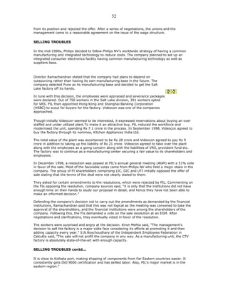 from its position and rejected the offer. After a series of negotiations, the unions and the
management came to a reasonable agreement on the issue of the wage structure.
SELLING TROUBLES
In the mid-1990s, Philips decided to follow Philips NV’s worldwide strategy of having a common
manufacturing and integrated technology to reduce costs. The company planned to set up an
integrated consumer electronics facility having common manufacturing technology as well as
suppliers base.
Director Ramachandran stated that the company had plans to depend on
outsourcing rather than having its own manufacturing base in the future. The
company selected Pune as its manufacturing base and decided to get the Salt
Lake factory off its hands.
In tune with this decision, the employees were appraised and severance packages
were declared. Out of 750 workers in the Salt Lake division, 391 workers opted
for VRS. PIL then appointed Hong Kong and Shanghai Banking Corporation
(HSBC) to scout for buyers for the factory. Videocon was one of the companies
approached.
Though initially Videocon seemed to be interested, it expressed reservations about buying an over
staffed and under utilized plant.To make it an attractive buy, PIL reduced the workforce and
modernised the unit, spending Rs 7.1 crore in the process. In September 1998, Videocon agreed to
buy the factory through its nominee, Kitchen Appliances India Ltd.
The total value of the plant was ascertained to be Rs 28 crore and Videocon agreed to pay Rs 9
crore in addition to taking up the liability of Rs 21 crore. Videocon agreed to take over the plant
along with the employees as a going concern along with the liabilities of VRS, provident fund etc.
The factory was to continue as a manufacturing center securing a fair value to its shareholders and
employees.
In December 1998, a resolution was passed at PIL’s annual general meeting (AGM) with a 51% vote
in favor of the sale. Most of the favorable votes came from Philips NV who held a major stake in the
company. The group of FI shareholders comprising LIC, GIC and UTI initially opposed the offer of
sale stating that the terms of the deal were not clearly stated to them.
They asked for certain amendments to the resolutions, which were rejected by PIL. Commenting on
the FIs opposing the resolution, company sources said, “it is only that the institutions did not have
enough time on their hands to study our proposal in detail, and hence they have not been able to
make an informed decision.”
Defending the company’s decision not to carry out the amendments as demanded by the financial
institutions, Ramachandran said that this was not logical as the meeting was convened to take the
approval of the shareholders, and the financial institutions were among the shareholders of the
company. Following this, the FIs demanded a vote on the sale resolution at an EGM. After
negotiations and clarifications, they eventually voted in favor of the resolution.
The workers were surprised and angry at the decision. Kiron Mehta said, “The management’s
decision to sell the factory is a major volte face considering its efforts at promoting it and then
adding capacity every year.” S.N.Roychoudhary of the Independent Employees Federation in
Calcutta said, “The sale will not profit the company in any way. As a manufacturing unit, the CTV
factory is absolutely state-of-the-art with enough capacity.
SELLING TROUBLES contd...
It is close to Kolkata port, making shipping of components from Far Eastern countries easier. It
consistently gets ISO 9000 certification and has skilled labor. Also, PIL’s major market is in the
eastern region.”
52
 