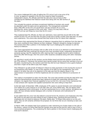 The unions challenged PIL’s plan of selling the CTV unit at ‘such a low price of Rs
9 crore’ as against a valuation of Rs 30 crore made by Dalal Consultants
independent valuers. PIL officials said that the sale price was arrived at after
considering the liabilities that Videocon would have along with the 360 workers of
the plant.
This included the gratuity and leave encashment liabilities of workers who would
be absorbed under the same service agreements. The management contended
that a VRS offer at the CTV unit would have cost the company Rs 21 crore.
Refuting this, senior members of the union said, “There is no way that a VRS at
the CTV unit can set Philips by more than Rs 9.2 crore.”
They explained that PIL officials, by their own admission, have said that around 200 of the 360
workers at the CTV unit are less than 40 years of age and a similar number have less than 10 years
work experience. The unions also claimed that they wrote to the FIs' about their objection.
The workers then approached the Dhoots of Videocon requesting them to withdraw from the deal as
they were unwilling to have Videocon as their employer. Videocon refused to change its decision.
The workers then filed a petition in the Kolkata High Court challenging PIL’s decision to sell the
factory to Videocon.
The unions approached the company with an offer of Rs 10 crore in an attempt to outbid Videocon.
They claimed that they could pay the amount from their provident funds, cooperative savings and
personal savings. But PIL rejected this offer claiming that it was legally bound to sell to Videocon
and if the offer fell through, then the union’s offer would be considered along with other interested
parties.
PIL said that it would not let the workers use the Philips brand and that the workers could not sell
the CTVs without it. Moreover the workers were taking a great risk by using their savings to buy out
the plant. Countering this, the workers said that they did not trust Videocon to be a good employer
and that it might not be able to pay their wages.
They followed it up with proofs of Videocon's failure to make payments in time during the course of
its transactions with Philips. In view of the rejection of its offer by the management, the union
stated in its letter that one of its objection to the sale was that the objects clause in the
memorandum of association of Kitchen Appliances did not contain any reference to production of
CTVs.
This makes it incompetent to enter into the deal. The union also pointed out that the deal which was
signed by Ramachandran should have been signed by at least two responsible officials of the
company. As regards their financial capability to buy out the firm, the union firmly maintained that
it had contacts with reputed and capable businessmen who were willing to help them.
In the last week of December 1998, employees of PIL spoke to several domestic and multinational
CTV makers for a joint venture to run the Salt Lake unit. Kiron Mehta said, “We can always enter
into an agreement with a third party. It can be a partnership firm or a joint venture. All options are
open. We have already started dialogues with a number of domestic and multinational TV
producers.”
It was added that the union had also talked to several former PIL directors and employees who they
felt could run the plant and were willing to lend a helping hand. Clarifying the point that the
employees did not intend to takeover the plant, Mehta said, “If Philips India wants to run the unit
again, then we will certainly withdraw the proposal. Do not think that we are intending to take over
the plant.”
In March 1999, the Kolkata High Court passed an order restraining any further deals on the sale of
the factory. Justice S.K.Sinha held that the transfer price was too low and PIL had to view it from a
more practical perspective. The unrelenting PIL filed a petition in the Division bench challenging the
trial court’s decision.
53
 