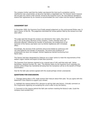 The company further said that the matter was beyond the trial court’s jurisdiction and its
interference was unwarranted, as the price had been a negotiated one. The Division bench however
did not pass any interim order and PIL moved to the Supreme Court. PIL and Videocon decided to
extend their agreement by six months to accommodate the court orders and the worker’s agitation.
JUDGEMENT DAY
In December 2000, the Supreme Court finally passed judgement on the controversial Philips case. It
was in favour of the PIL. The judgement dismissed the review petition filed by the workers as a last
ditch effort.
The judge said that though the workers can demand for their rights, they had no
say in any of the policy decisions of the company, if their interests were not
adversely affected. Following the transfer of ownership, the employment of all
workmen of the factory was taken over by Kitchen Appliances with immediate
effect.
Accordingly, the services of the workmen were to be treated as continuous and
not interrupted by the transfer of ownership. The terms and conditions of
employment too were not changed. Kitchen Appliances started functioning from
March 2001.
This factory had been designated by Videocon as a major centre to meet the requirements of the
eastern region market and export to East Asia countries.
The Supreme Court decision seemed to be a typical case of ‘all’s well that ends well.’ Ashok
Nambissan, General Counsel, PIL, said, “The decision taken by the Supreme Court reiterates the
position which Philips has maintained all along that the transaction will be to the benefit of Philips’
shareholders.”
How far the Salt Lake workers agreed with this would perhaps remain unanswered.
QUESTIONS FOR DISCUSSION:
1. ‘Changes taking place in PIL made workers feel insecure about their jobs.’ Do you agree with this
statement? Give reasons to support your answer.
2. Highlight the reasons behind PIL’s decision to sell the Salt Lake factory. Critically comment on
PIL’s arguments regarding not accepting the union’s offer to buy the factory.
3. Comment on the reasons behind the Salt Lake workers resisting the factory’s sale. Could the
company have avoided this?
54
 