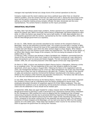 managers had reportedly farmed out a large chunk of the contract operations to this trio.
Company insiders said the recent violence was more a political issue rather than an industrial
relations problem, since the workers had had very little to do with it. Seeing the seriousness of the
issue and the party's involvement, the union, the state government tried to solve the problem by
setting up a tripartite meeting among company officials, the labor directorate and the union
representatives. The workers feared a closedown as the inquiry proceeded.
INDUSTRIAL RELATIONS
For Bata, labor had always posed major problems. Strikes seemed to be a perennial problem. Much
before the assault case, Bata's chronically restive factory at Batanagar had always plagued by labor
strife. In 1992, the factory was closed for four and a half months. In 1995, Bata entered into a 3-
year bipartite agreement with the workers, represented by the then 10,000 strong BMU, which also
had the West Bengal government as a signatory.
On July 21, 1998, Weston was severely assaulted by four workers at the company's factory at
Batanagar, while he was attending a business meet. The incident occurred after a member of BMU,
Arup Dutta, met Weston to discuss the issue of the suspended employees. Dutta reportedly got into
a verbal duel with Weston, upon which the other workers began to shout slogans. When Weston
tried to leave the room the workers turned violent and assaulted him. This was the second attack on
an officer after Weston took charge of the company, the first one being the assault on the chief
welfare officer in 1996.
In February 1999, a lockout was declared in Bata's Faridabad Unit. Middleton commented that the
closure of the unit would not have much impact on the company's revenues as it was catering to
lower-end products such as canvas and Hawaii chappals. The lock out lasted for eight months. In
October 1999, the unit resumed production when Bata signed a three-year wage agreement.
On March 8, 2000, a lockout was declared at Bata's Peenya factory in Bangalore, following a strike
by its employee union. The new leadership of the union had refused to abide by the wage
agreement, which was to expire in August 2001. Following the failure of its negotiations with the
union, the management decided to go for a lock out. Bata management was of the view that though
it would have to bear the cost of maintaining an idle plant (Rs. 3 million), the effect of the closures
on sales and production would be minimal as the footwear manufactured in the factory could be
shifted to the company's other factories and associate manufacturers. The factory had 300 workers
on its rolls and manufactured canvas and PVC footwear.
In July 2000, Bata lifted the lockout at the Peenya factory. However, some of the workers opposed
the company's move to get an undertaking from the factory employees to resume work. The
employees demanded revocation of suspension against 20 of their fellow employees. They also
demanded that conditions such as maintaining normal production schedule, conforming to standing
orders and the settlement in force should not be insisted upon.
In September 2000, Bata was again headed for a labour dispute when the BMU asked the West
Bengal government to intervene in what it perceived to be a downsizing exercise being undertaken
by the management. BMU justified this move by alleging that the management has increased
outsourcing of products and also due to perceived declining importance of the Batanagar unit. The
union said that Bata has started outsourcing the Power range of fully manufactured shoes from
China, compared to the earlier outsourcing of only assembly and sewing line job. The company's
production of Hawai chappals at the Batanagar unit too had come down by 58% from the weekly
capacity of 0.144 million pairs. These steps had resulted in lower income for the workers forcing
them to approach the government for saving their interests.
CHANGE MANAGEMENT@ICICI
9
 