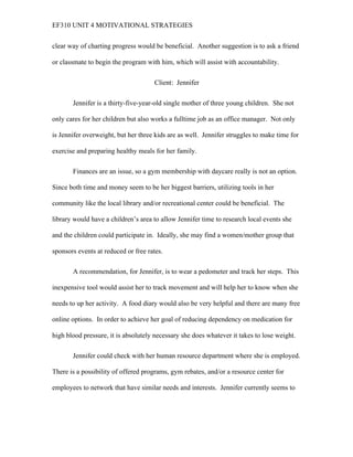 EF310 UNIT 4 MOTIVATIONAL STRATEGIES
clear way of charting progress would be beneficial. Another suggestion is to ask a friend
or classmate to begin the program with him, which will assist with accountability.
Client: Jennifer
Jennifer is a thirty-five-year-old single mother of three young children. She not
only cares for her children but also works a fulltime job as an office manager. Not only
is Jennifer overweight, but her three kids are as well. Jennifer struggles to make time for
exercise and preparing healthy meals for her family.
Finances are an issue, so a gym membership with daycare really is not an option.
Since both time and money seem to be her biggest barriers, utilizing tools in her
community like the local library and/or recreational center could be beneficial. The
library would have a children’s area to allow Jennifer time to research local events she
and the children could participate in. Ideally, she may find a women/mother group that
sponsors events at reduced or free rates.
A recommendation, for Jennifer, is to wear a pedometer and track her steps. This
inexpensive tool would assist her to track movement and will help her to know when she
needs to up her activity. A food diary would also be very helpful and there are many free
online options. In order to achieve her goal of reducing dependency on medication for
high blood pressure, it is absolutely necessary she does whatever it takes to lose weight.
Jennifer could check with her human resource department where she is employed.
There is a possibility of offered programs, gym rebates, and/or a resource center for
employees to network that have similar needs and interests. Jennifer currently seems to
 
