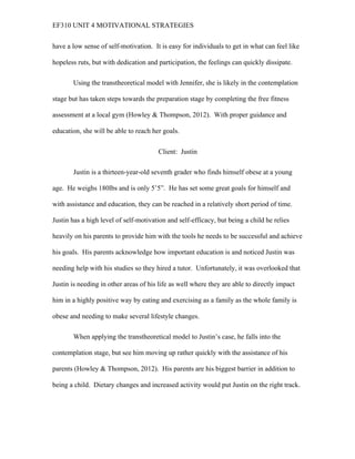 EF310 UNIT 4 MOTIVATIONAL STRATEGIES
have a low sense of self-motivation. It is easy for individuals to get in what can feel like
hopeless ruts, but with dedication and participation, the feelings can quickly dissipate.
Using the transtheoretical model with Jennifer, she is likely in the contemplation
stage but has taken steps towards the preparation stage by completing the free fitness
assessment at a local gym (Howley & Thompson, 2012). With proper guidance and
education, she will be able to reach her goals.
Client: Justin
Justin is a thirteen-year-old seventh grader who finds himself obese at a young
age. He weighs 180lbs and is only 5’5”. He has set some great goals for himself and
with assistance and education, they can be reached in a relatively short period of time.
Justin has a high level of self-motivation and self-efficacy, but being a child he relies
heavily on his parents to provide him with the tools he needs to be successful and achieve
his goals. His parents acknowledge how important education is and noticed Justin was
needing help with his studies so they hired a tutor. Unfortunately, it was overlooked that
Justin is needing in other areas of his life as well where they are able to directly impact
him in a highly positive way by eating and exercising as a family as the whole family is
obese and needing to make several lifestyle changes.
When applying the transtheoretical model to Justin’s case, he falls into the
contemplation stage, but see him moving up rather quickly with the assistance of his
parents (Howley & Thompson, 2012). His parents are his biggest barrier in addition to
being a child. Dietary changes and increased activity would put Justin on the right track.
 