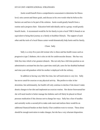 EF310 UNIT 4 MOTIVATIONAL STRATEGIES
Justin would benefit from a comprehensive assessment to determine his fitness
level, note current and future goals, and discuss in his own words what he believes his
barriers are and how to be part of the solution. Justin would greatly benefit from a
routine and a progress chart. Education both individually and in a group, would greatly
benefit Justin. A recommend would be for his family to join a local YMCA branch or an
equivalent to being their journey as a family to healthier lifestyle. The support of each
other and the tools of a local fitness center would dramatically help Justin and his family.
Client: Sally
Sally is a sixty-five-year-old woman who is obese and has health issues such as
progressive type 2 diabetes; she is also at risk for cardiovascular disease. She has very
little free time which is her greatest obstacle. She not only has a full-time position as an
administrative assistant but also has a part-time retail job, cares for her disabled husband
and nine-year-old grandson while his mother is deployed with the military.
In addition to having very little free time, her self-motivation is very low. Sally
has never cared for exercise or any physical activity. She prefers to relax in her
downtime, but unfortunately, her health will only continue to decline if she doesn’t make
drastic changes to her diet and implement an exercise routine. Her doctor forewarned her
she will need insulin to better manage her diabetes and will likely be placed on blood
pressure medication if she chooses not to change her ways. Sally has a fear of needles
and currently works a second job to make ends meet and realizes there would be an
additional financial burden on their family if her condition were to worsen. These alone
should be enough motivation to make changes, but she has a very reluctant disposition.
 