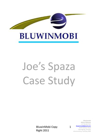 Joe’s Spaza
Case Study


                                       Bluwinmobi
                                   Adrian Maloney
                                   +27 78 658 7352
                            bluwinmobi@gmail.com
  BluwinMobi Copy   1           459A Stadium Road
                               Noordgesig, Orlando
  Right 2011            Johannesburg, Gauteng 1804
 