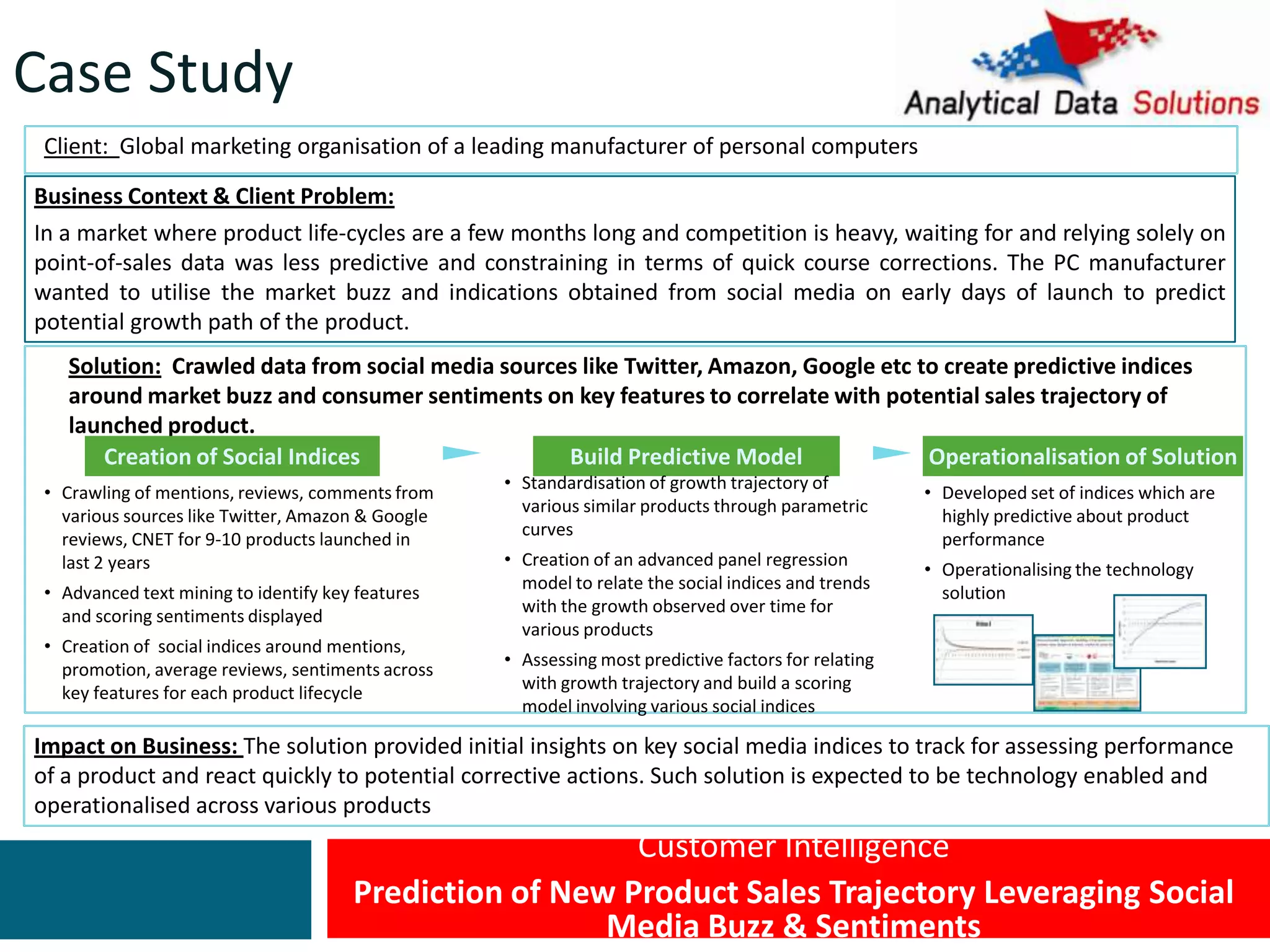 Customer Intelligence
Prediction of New Product Sales Trajectory Leveraging Social
Media Buzz & Sentiments
Client: Global marketing organisation of a leading manufacturer of personal computers
Business Context & Client Problem:
In a market where product life-cycles are a few months long and competition is heavy, waiting for and relying solely on
point-of-sales data was less predictive and constraining in terms of quick course corrections. The PC manufacturer
wanted to utilise the market buzz and indications obtained from social media on early days of launch to predict
potential growth path of the product.
Impact on Business: The solution provided initial insights on key social media indices to track for assessing performance
of a product and react quickly to potential corrective actions. Such solution is expected to be technology enabled and
operationalised across various products
Solution: Crawled data from social media sources like Twitter, Amazon, Google etc to create predictive indices
around market buzz and consumer sentiments on key features to correlate with potential sales trajectory of
launched product.
Creation of Social Indices Build Predictive Model Operationalisation of Solution
• Crawling of mentions, reviews, comments from
various sources like Twitter, Amazon & Google
reviews, CNET for 9-10 products launched in
last 2 years
• Advanced text mining to identify key features
and scoring sentiments displayed
• Creation of social indices around mentions,
promotion, average reviews, sentiments across
key features for each product lifecycle
• Standardisation of growth trajectory of
various similar products through parametric
curves
• Creation of an advanced panel regression
model to relate the social indices and trends
with the growth observed over time for
various products
• Assessing most predictive factors for relating
with growth trajectory and build a scoring
model involving various social indices
• Developed set of indices which are
highly predictive about product
performance
• Operationalising the technology
solution
Case Study
 