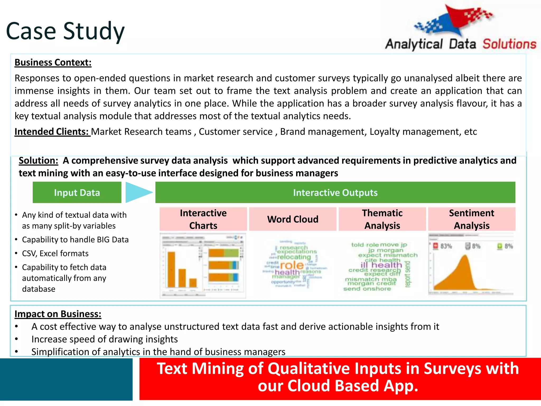 Text Mining of Qualitative Inputs in Surveys with
our Cloud Based App.
Impact on Business:
• A cost effective way to analyse unstructured text data fast and derive actionable insights from it
• Increase speed of drawing insights
• Simplification of analytics in the hand of business managers
Solution: A comprehensive survey data analysis which support advanced requirements in predictive analytics and
text mining with an easy-to-use interface designed for business managers
Input Data Interactive Outputs
Business Context:
Responses to open-ended questions in market research and customer surveys typically go unanalysed albeit there are
immense insights in them. Our team set out to frame the text analysis problem and create an application that can
address all needs of survey analytics in one place. While the application has a broader survey analysis flavour, it has a
key textual analysis module that addresses most of the textual analytics needs.
Intended Clients: Market Research teams , Customer service , Brand management, Loyalty management, etc
• Any kind of textual data with
as many split-by variables
• Capability to handle BIG Data
• CSV, Excel formats
• Capability to fetch data
automatically from any
database
Word Cloud
Thematic
Analysis
Sentiment
Analysis
Interactive
Charts
Case Study
 