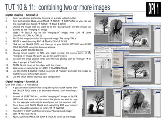 Digital Imaging – Tutorial 10 
1. Open two photos, preferably focusing on a single subject matter 
2. Turn both photos B&W using IMAGE  ADJUST  GRAYSCALE or you can use 
the new CS3 tool: IMAGE  ADJUST  Black & White 
3. Choose the image that you want to be the “background” and the image you 
want to be the “merging-in” image 
4. SELECT  SELECT ALL on the “merging-in” image, then EDIT  COPY 
(SHORTCUTS: CTRL A, CTRL C) 
5. PASTE this image onto the “background image” file using CTRL V 
6. RESIZE if needs be using EDIT  TRANSFORM  SCALE 
7. Click on the ERASER TOOL and then go to your BRUSH SETTINGS and RESET 
YOUR BRUSHES using this dialogue window 
8. Choose a SOFT ROUND BRUSH 
9. Change brush opacity to 50% and begin erasing the excess parts of the 
“merging-in” image (the parts you do not want to see!) 
10. Go over the areas several times until the two photos start to “merge”  its 
okay if you get a “halo” effect 
11. ZOOM IN and clean up the edges with the eraser 
12. When you are satisfied go to LAYER  FLATTEN IMAGE 
13. Use the BURN & DODGE TOOLS to get rid of “haloes” and alter the image so 
that they use a similar light source 
14. Use the CROP tool to improve your composition 
Digital Imaging – Tutorial 11 
Start with steps 1 – 3 from above 
4. If you are more comfortable using the QUICK MASK rather than 
the ERASER TOOL there is an alternate method. Start from Step 3 
Above. 
5. Instead of SELECTING ALL, on the “merging-in” image hit QUICK 
MASK and then paint out the area of the photo you wish to copy 
(for the example to the right I would paint out the elephant red) 
6. Once done, exit QUICK MASK and everything BUT your subject 
matter should be selected, go to SELECT  INVERSE 
7. Then EDIT  COPY and then go to your “background image” 
8. EDIT  PASTE (CTRL V) 
9. Again, use the ERASER and BURN & TOOL to clean up the image 
