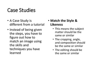 Case Studies 
• A Case Study is 
different from a tutorial 
• Instead of being given 
the steps, you have to 
figure out how to 
match an image using 
the skills and 
techniques you have 
learned 
• Match the Style & 
Likeness 
• This means the subject 
matter should be the 
same or similar 
• The cropping, angle, 
and composition should 
be the same or similar 
• The editing should be 
the same or similar 
 