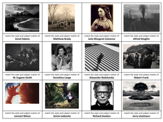 match the style and subject matter of 
Ansel Adams 
match the style and subject matter of 
Matthew Brady 
match the style and subject matter of 
Julia Margaret Cameron 
match the style and subject matter of 
Alfred Stieglitz 
match the style and subject matter of 
W. Eugene Smith 
match the style and subject matter of 
Dorothea Lange 
match the style and subject matter of 
Alexander Rodchenko 
match the style and subject matter of 
Robert Frank 
match the style and subject matter of 
Lennart Nilson 
match the style and subject matter of 
Annie Liebovitz 
match the style and subject matter of 
Richard Avedon 
match the style and subject matter of 
Jerry Ueslmann 
 