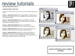 TURN FIVE IMAGES BLACK & WHITE 
TURNING AN IMAGE TO SEPIA TONE 
always start with a black & white image make sure you are also in RGB mode before you 
proceed 
Tutorial 1 – USING PHOTO FILTER: IMAGE  ADJUSTMENTS  PHOTO FILTER  
choose from the pull down menu either a WARMING FILTER or PHOTO FILTER and 
then change the DENSITY 
Tutorial 2 – USING COLOR BALANCE: IMAGE  ADJUSTMENTS  COLOR 
BALANCE, use the RED & YELLOW settings in Shadow, Midtone and Highlight to 
create brown tones (settings to taste) 
Tutorial 3 – USING HUE/SATURATION: IMAGE  ADJUSTMENTS  
HUE/SATURATION, check COLORIZE in the corner and slide the HUE settings 
Tutorial 4 – USING LAYER STYLES 1: SELECT ALL  EDIT CUT, EDIT PASTE, then 
WINDOW  STYLES  Choose the SEPIA TONE or SUN FADED preset 
Tutorial 5 – USING LAYER STYLES 2: SELECT ALL  EDIT CUT, EDIT PASTE  
LAYER MENU  LAYER STYLES  COLOR OVERLAY  CHANGE COLOR from 
DEFAULT color (usually red or black) to a BROWN color, then change OPACITY or 
BLEND MODE to merge color layer with original image 
great for mimicking cameron, stieglitz, 
and brady 
 