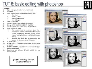 “Using Blur” 
1. Open an image with a clear center of interest 
2. Turn B&W 
3. CROP and EDIT photo using standard editing tools 
• Crop 11x14 
• Levels & Curves 
• Brightness & Contrast 
• Burn & Dodge 
4. DUPLICATE LAYER 
5. FILTER  BLUR  GAUSSIAN BLUR (to taste) 
6. Change LAYER BLENDING MODE TO MULTIPLY 
7. Use the ERASER TOOL set to a SOFT BLURRY BRUSH 
8. Erase areas of the image 
• The areas I chose to erase were parts that I 
wanted more detail or to be brighter. For instance 
I erased the eyes, the teeth and parts of the hair 
in order to bring back those highlights, details and 
textures. 
• Whatever you erase will be emphasized and 
become the dominant part of the photo. 
9. FLATTEN IMAGE 
10. REPEAT STEPS 4 – 6, except change the BLENDING MODE 
to SCREEN 
11. REPEAT STEP 7 & 8, except this time erase areas that you 
want to make darker 
12. Experiment with different OPACITY LEVELS for your 
ERASER-BRUSH 
great for mimicking cameron, 
stieglitz and leibovitz 
 