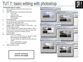 “Using Double-Exposure and Blur” 
1. Open a landscape image with a clear horizon line 
2. Turn B&W 
3. CROP and EDIT photo using standard editing tools 
• Crop 11x14 
• Levels & Curves 
• Brightness & Contrast 
• Burn & Dodge 
4. DUPLICATE LAYER 
5. Use the MOVE TOOL and NUDGE the DUPLICATE LAYER to 
the right or left about TEN CLICKS 
6. FILTER  BLUR  MOTION BLUR -12 | 10 
7. Change LAYER BLENDING MODE to MULTIPLY and 
OPACITY 50% or to taste 
8. Use the ERASER SOFT BLURRY BRUSH OPACITY 50% or 
lower to erase the blurriness of the image, but leave areas 
around clouds, mountains, buildings, trees etc. 
9. FLATTEN IMAGE 
10. REPEAT STEPS 4 – 8, EXCEPT 
• Like in the last tutorial you are going to repeat 
this technique for the highlights as well. 
• This time NUDGE the opposite direction about 20 
CLICKS 
• Set the LAYER MODE to SCREEN 
• Erase for shadows and details 
11. BURN & DODGE to taste 
great for mimicking 
cameron and stieglitz 
 
