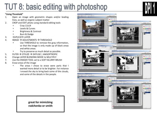 “Using Threshold” 
1. Open an image with geometric shapes and/or leading 
lines, as well as organic subject matter 
2. CROP and EDIT photo using standard editing tools 
• Crop 11x14 
• Levels & Curves 
• Brightness & Contrast 
• Burn & Dodge 
3. DUPLICATE LAYER 
4. IMAGE  ADJUSTMENTS  THRESHOLD 
• Use THRESHOLD to remove the gray information, 
so that the image is only made up of black areas 
and white areas. 
• Try to preserve as much detail as possible. 
5. FILTER  STYLIZE  DIFFUSE | ANISOPTROPIC 
6. Change LAYER BLENDING MODE to MULTIPLY 
7. Use the ERASER TOOL set to a SOFT BLURRY BRUSH 
8. Erase areas of the image 
• The areas I chose to erase were parts that I 
wanted more detail or to be brighter. For instance 
I erased the sky to bring back some of the clouds, 
and some of the details in the people. 
great for mimicking 
rodchenko or smith 
 