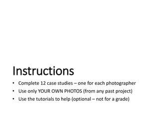 Instructions 
• Complete 12 case studies – one for each photographer 
• Use only YOUR OWN PHOTOS (from any past project) 
• Use the tutorials to help (optional – not for a grade) 
 
