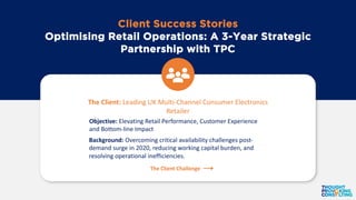 Client Success Stories
Optimising Retail Operations: A 3-Year Strategic
Partnership with TPC
The Client: Leading UK Multi-Channel Consumer Electronics
Retailer
Objective: Elevating Retail Performance, Customer Experience
and Bottom-line Impact
Background: Overcoming critical availability challenges post-
demand surge in 2020, reducing working capital burden, and
resolving operational inefficiencies.
The Client Challenge
 