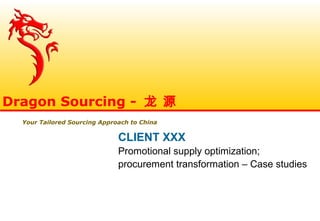 CLIENT XXX
Promotional supply optimization;
procurement transformation – Case studies
Dragon Sourcing - 龙 源
Your Tailored Sourcing Approach to China
 