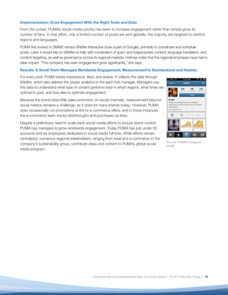 Implementation: Grow Engagement With the Right Tools and Data
From the outset, PUMA’s social media priority has been to increase engagement rather than simply grow its
number of fans. In that effort, only a limited number of posts are sent globally; the majority are targeted to distinct
regions and languages.
PUMA first looked to SMMS vendor Wildfire Interactive (now a part of Google), primarily to coordinate and schedule
posts. Later, it would rely on Wildfire to help with moderation of spam and inappropriate content, language translation, and
content targeting, as well as governance across its regional markets. Holmes notes that the regional emphases have had a
clear impact. “The company has seen engagement grow significantly,” she says.
Results: A Small Team Manages Worldwide Engagement; Measurement Is Standardized and Holistic
For every post, PUMA tracks impressions, likes, and shares. It collects this data through
Wildfire, which also delivers the proper analytics to the each hub manager. Managers use
this data to understand what type of content performs best in which regions, what times are
optimal to post, and how else to optimize engagement.
Because the brand does little sales promotion on social channels, measurement beyond
social metrics remains a challenge, as it does for many brands today.x However, PUMA
does occasionally run promotions or link to e-commerce offers, and in those instances
the e-commerce team tracks clickthroughs and purchases via links.
Despite a preliminary need to scale back social media efforts to ensure brand control,
PUMA has managed to grow worldwide engagement. Today PUMA has just under 50
accounts and six employees dedicated to social media full time. While efforts remain
centralized, numerous regional stakeholders, ranging from retail and e-commerce to the
                                                                                                      Source: PUMA’s Instagram
company’s sustainability group, contribute ideas and content to PUMA’s global social
                                                                                                      profile
media program.




                                                Attribution-Noncommercial-Share Alike 3.0 United States | © 2013 Altimeter Group | 10
 