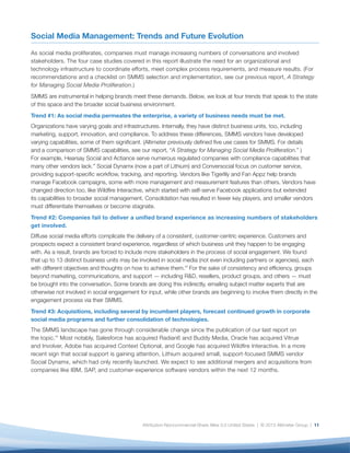 Social Media Management: Trends and Future Evolution

As social media proliferates, companies must manage increasing numbers of conversations and involved
stakeholders. The four case studies covered in this report illustrate the need for an organizational and
technology infrastructure to coordinate efforts, meet complex process requirements, and measure results. (For
recommendations and a checklist on SMMS selection and implementation, see our previous report, A Strategy
for Managing Social Media Proliferation.)
SMMS are instrumental in helping brands meet these demands. Below, we look at four trends that speak to the state
of this space and the broader social business environment.
Trend #1: As social media permeates the enterprise, a variety of business needs must be met.
Organizations have varying goals and infrastructures. Internally, they have distinct business units, too, including
marketing, support, innovation, and compliance. To address these differences, SMMS vendors have developed
varying capabilities, some of them significant. (Altimeter previously defined five use cases for SMMS. For details
and a comparison of SMMS capabilities, see our report, “A Strategy for Managing Social Media Proliferation.” )
For example, Hearsay Social and Actiance serve numerous regulated companies with compliance capabilities that
many other vendors lack.xii Social Dynamx (now a part of Lithium) and Conversocial focus on customer service,
providing support-specific workflow, tracking, and reporting. Vendors like Tigerlily and Fan Appz help brands
manage Facebook campaigns, some with more management and measurement features than others. Vendors have
changed direction too, like Wildfire Interactive, which started with self-serve Facebook applications but extended
its capabilities to broader social management. Consolidation has resulted in fewer key players, and smaller vendors
must differentiate themselves or become stagnate.
Trend #2: Companies fail to deliver a unified brand experience as increasing numbers of stakeholders
get involved.
Diffuse social media efforts complicate the delivery of a consistent, customer-centric experience. Customers and
prospects expect a consistent brand experience, regardless of which business unit they happen to be engaging
with. As a result, brands are forced to include more stakeholders in the process of social engagement. We found
that up to 13 distinct business units may be involved in social media (not even including partners or agencies), each
with different objectives and thoughts on how to achieve them.xiii For the sake of consistency and efficiency, groups
beyond marketing, communications, and support — including R&D, resellers, product groups, and others — must
be brought into the conversation. Some brands are doing this indirectly, emailing subject matter experts that are
otherwise not involved in social engagement for input, while other brands are beginning to involve them directly in the
engagement process via their SMMS.
Trend #3: Acquisitions, including several by incumbent players, forecast continued growth in corporate
social media programs and further consolidation of technologies.
The SMMS landscape has gone through considerable change since the publication of our last report on
the topic.xiv Most notably, Salesforce has acquired Radian6 and Buddy Media, Oracle has acquired Vitrue
and Involver, Adobe has acquired Context Optional, and Google has acquired Wildfire Interactive. In a more
recent sign that social support is gaining attention, Lithium acquired small, support-focused SMMS vendor
Social Dynamx, which had only recently launched. We expect to see additional mergers and acquisitions from
companies like IBM, SAP, and customer-experience software vendors within the next 12 months.




                                              Attribution-Noncommercial-Share Alike 3.0 United States | © 2013 Altimeter Group | 11
 
