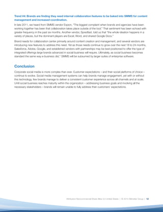Trend #4: Brands are finding they need internal collaboration features to be baked into SMMS for content
management and increased coordination.
In late 2011, we heard from SMMS vendor Expion, “The biggest complaint when brands and agencies have been
working together has been that collaboration takes place outside of the tool.” That sentiment has been echoed with
greater frequency in the past six months. Another vendor, Spredfast, told us that “the whole ideation happens in a
variety of places, but the dominant players are Excel, Word, and shared Google Docs.”
Brand needs for collaboration center primarily around content creation and management, and several vendors are
introducing new features to address this need. Yet as those needs continue to grow over the next 18 to 24 months,
Salesforce, Adobe, Google, and established vendors with partnerships may be best positioned to offer the type of
integrated offerings large brands advanced in social business will require. Ultimately, as social business becomes
standard the same way e-business did,xv SMMS will be subsumed by larger suites of enterprise software.


Conclusion
Corporate social media is more complex than ever. Customer expectations – and their social platforms of choice –
continue to evolve. Social media management systems can help brands manage engagement, yet with or without
this technology, few brands manage to deliver a consistent customer experience across all channels and at scale.
Until social business reaches maturity within the organization – addressing business goals and involving all the
necessary stakeholders – brands will remain unable to fully address their customers’ expectations.




                                             Attribution-Noncommercial-Share Alike 3.0 United States | © 2013 Altimeter Group | 12
 