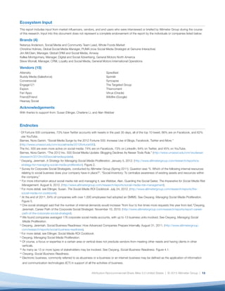 Ecosystem Input
This report includes input from market influencers, vendors, and end users who were interviewed or briefed by Altimeter Group during the course
of this research. Input into this document does not represent a complete endorsement of the report by the individuals or companies listed below.

Brands (4)
Natanya Anderson, Social Media and Community Team Lead, Whole Foods Market
Christina Holmes, Global Social Media Manager, PUMA (now Social Media Strategist at Genuine Interactive)
Jim McClain, Manager, Global CRM and Social Media, Amway
Kellee Montgomery, Manager, Digital and Social Advertising, General Motors North America
Steve Worrall, Manager, CRM, Loyalty and Social Media, General Motors International Operations

Vendors (15)
Attensity	Spredfast
Buddy Media (Salesforce)	 Sprinklr
Conversocial	Syncapse
Engage121	                The Targeted Group
Expion	Thismoment
Fan Appz	                 Vitrue (Oracle)
Friend2Friend	            Wildfire (Google)	
Hearsay Social

Acknowledgements
With thanks to support from: Susan Etlinger, Charlene Li, and Alan Webber



Endnotes
i
    O
     f Fortune 500 companies, 73% have Twitter accounts with tweets in the past 30 days, all of the top 10 tweet, 66% are on Facebook, and 62%
    use YouTube.
Barnes, Nora Ganim. “Social Media Surge by the 2012 Fortune 500: Increase Use of Blogs, Facebook, Twitter and More.”
(http://www.umassd.edu/cmr/socialmedia/2012fortune500).
The Inc. 500 are even more active on social media: 74% are on Facebook, 73% on LinkedIn, 64% on Twitter, and 45% on YouTube.
Barnes, Nora Ganim. “The 2012 Inc. 500 Social Media Update: Blogging Declines As Newer Tools Rule.” (http://www.umassd.edu/cmr/studiesan
dresearch/2012inc500socialmediaupdate).
ii
    O
     wyang, Jeremiah. A Strategy for Managing Social Media Proliferation. January 5, 2012. (http://www.altimetergroup.com/research/reports/a-
    strategy-for-managing-social-media-proliferation). Figure 2.
iii
     S
      urvey for Corporate Social Strategists, conducted by Altimeter Group (Spring 2011). Question was “5. Which of the following internal resources
     relating to social business does your company have in place?”, “Social Inventory: To centralize awareness of existing assets and resources within
     the company.”
iv
     F
      or more information about social media risk and managing it, see Webber, Alan. Guarding the Social Gates: The Imperative for Social Media Risk
     Management. August 9, 2012. (http://www.altimetergroup.com/research/reports/social-media-risk-management).
v
     F
      or more detail, see Etlinger, Susan. The Social Media ROI Cookbook. July 24, 2012. (http://www.altimetergroup.com/research/reports/the-
     social-media-roi-cookbook).
vi
     A
      t the end of 2011, 64% of companies with over 1,000 employees had adopted an SMMS. See Owyang. Managing Social Media Proliferation.
     Figure 5.
vii
      O
       ne social strategist said that the number of internal demands would increase “from four to five times more requests this year from last.”Owyang,
      Jeremiah. Career Path of the Corporate Social Strategist. November 10, 2010. (http://www.altimetergroup.com/research/reports/report-career-
      path-of-the-corporate-social-strategist).
viii
      W
       e found companies averaged 178 corporate social media accounts, with up to 13 business units involved. See Owyang. Managing Social
      Media Proliferation.
ix
     O
      wyang, Jeremiah. Social Business Readiness: How Advanced Companies Prepare Internally. August 31, 2011. (http://www.altimetergroup.
     com/research/reports/social-business-readiness).
x
     F
      or more detail, see Etlinger. Social Media ROI Cookbook.
xi
     Owyang. Managing Social Media Proliferation.
xii
      O
       f course, a focus or expertise in a certain area or vertical does not preclude vendors from meeting other needs and having clients in other
      verticals.
xiii
      A
       s many as 13 or more types of stakeholders may be involved. See Owyang. Social Business Readiness. Figure 4.1.
xiv
       Owyang. Social Business Readiness.
xv
      E
       lectronic business, commonly referred to as ebusiness or e-business or an internet business may be defined as the application of information
    and communication technologies (ICT) in support of all the activities of business.


                                                            Attribution-Noncommercial-Share Alike 3.0 United States | © 2013 Altimeter Group | 13
 