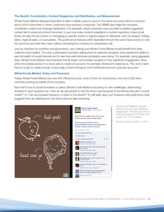 The Benefit: Coordination, Content Suggestion and Distribution, and Measurement
Whole Foods Market deployed Spredfast to allow multiple users to work on the same accounts without confusion
about who’s done what or which customers have received a response. The SMMS also helps the company
coordinate content and message distribution. For example, where corporate once provided a weekly suggested-
content list to stores as a Word document, it can now make content available in a content repository. Users at all
levels can also funnel content or messaging to specific stores or regions based on relevance, such as recipes, holiday
ideas, regional sales, or local parties. The governance features within Spredfast ensure that users have access to only
the accounts and data they need, without exposing the company to unnecessary risk.
Just as important as workflow and governance, was making sure Whole Foods Market would benefit from data
collection and insights. This was a particularly important selling point for regional managers, who wanted the ability to
see the health of social channels and to see how well individual campaigns were doing. For example, using aggregate
data, Whole Foods Market demonstrated that its larger communities resulted in more significant engagement. Now,
when the cheese section in a store asks to create an account, for example, Anderson’s response is, “No, we’ve seen
that it’s tough to create enough unique daily content and grow communities around such granular accounts.”

Whole Foods Market, Today and Tomorrow
Today, Whole Foods Market has over 640 official accounts, most of them for local stores, and over 2,000 team
members posting on behalf of the company.
Now that it has its social foundation in place, Whole Foods Market is focusing on new challenges, determining
answers to such questions as “How do we get people to visit the store more because of something they see in social
media?” or “Can we increase frequency of visits to the stores?” It’s still early days, but Anderson says preliminary data
suggests they are affecting not only store visits but also spending.

                                                                                                Whole Foods Market’s corporate
                                                                                                Facebook account sees significant
                                                                                                engagement. This witty post struck a
                                                                                                chord and received 3,545 likes, 903
                                                                                                shares, and 157 comments.

                                                                                                Source: Facebook, Sept. 14, 2012




                                               Attribution-Noncommercial-Share Alike 3.0 United States | © 2013 Altimeter Group | 3
 