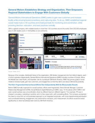 General Motors Establishes Strategy and Organization, Then Empowers
Regional Stakeholders to Engage With Customers Globally

General Motors International Operations (GMIO) seeks to gain new customers and increase
loyalty while ensuring brand consistency and capturing data. To do so, GMIO established regional
social media hubs in 40 countries and employed tools for monitoring and coordination, while
providing direction, education, and best practices centrally.
GM is a global company, with multiple brands in more than 120 countries around the world. Over 202,000 employees
plus 21,000 dealers work in 158 facilities on six continents.




Source: Twitter, 2013


Because of the complex, distributed nature of the organization, GM divides management into four distinct regions, each
of which operates independently. General Motors International Operations (GMIO) includes countries in Europe, Africa,
the Middle East, Asia Pacific, and Australia. Like its counterpart GM North America, GMIO has primary goals in social
media to increase loyalty, gain new customers, and engage fans so that they talk to and about GM brands positively.
The Pain: Fragmented Internal Social Efforts Ran Independently With No Measureable Results
Before GMIO formally organized for social business, efforts were fragmented. Steve Worrall, Manager, Customer
Relationship Management (CRM), Social Media & Digital Marketing at GMIO, says, “In the places within GMIO it did
exist, social business was uncoordinated, driven by different teams in different regions.” For example, PR was in
charge in one place, marketing in another, and in a few cases both, with competing efforts. The company recognized
the need to move from an uncoordinated approach to an integrated social plan, with cross-departmental participation
and coordinated listening, engagement, key performance indicators, and measurement. Its efforts would be based
significantly on what had already been done by GM North America.




                                               Attribution-Noncommercial-Share Alike 3.0 United States | © 2013 Altimeter Group | 4
 