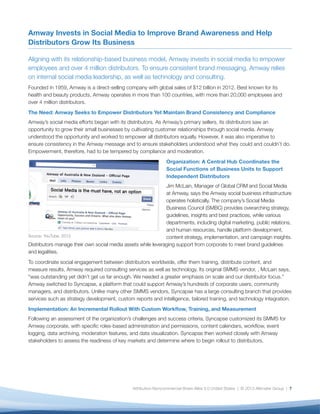 Amway Invests in Social Media to Improve Brand Awareness and Help
Distributors Grow Its Business

Aligning with its relationship-based business model, Amway invests in social media to empower
employees and over 4 million distributors. To ensure consistent brand messaging, Amway relies
on internal social media leadership, as well as technology and consulting.
Founded in 1959, Amway is a direct-selling company with global sales of $12 billion in 2012. Best known for its
health and beauty products, Amway operates in more than 100 countries, with more than 20,000 employees and
over 4 million distributors.
The Need: Amway Seeks to Empower Distributors Yet Maintain Brand Consistency and Compliance
Amway’s social media efforts began with its distributors. As Amway’s primary sellers, its distributors saw an
opportunity to grow their small businesses by cultivating customer relationships through social media. Amway
understood the opportunity and worked to empower all distributors equally. However, it was also imperative to
ensure consistency in the Amway message and to ensure stakeholders understood what they could and couldn’t do.
Empowerment, therefore, had to be tempered by compliance and moderation.
                                                                Organization: A Central Hub Coordinates the
                                                                Social Functions of Business Units to Support
                                                                Independent Distributors
                                                              Jim McLain, Manager of Global CRM and Social Media
                                                              at Amway, says the Amway social business infrastructure
                                                              operates holistically. The company’s Social Media
                                                              Business Council (SMBC) provides overarching strategy,
                                                              guidelines, insights and best practices, while various
                                                              departments, including digital marketing, public relations,
                                                              and human resources, handle platform development,
Source: YouTube, 2013                                         content strategy, implementation, and campaign insights.
Distributors manage their own social media assets while leveraging support from corporate to meet brand guidelines
and legalities.
To coordinate social engagement between distributors worldwide, offer them training, distribute content, and
measure results, Amway required consulting services as well as technology. Its original SMMS vendor, , McLain says,
“was outstanding yet didn’t get us far enough. We needed a greater emphasis on scale and our distributor focus.”
Amway switched to Syncapse, a platform that could support Amway’s hundreds of corporate users, community
managers, and distributors. Unlike many other SMMS vendors, Syncapse has a large consulting branch that provides
services such as strategy development, custom reports and intelligence, tailored training, and technology integration.
Implementation: An Incremental Rollout With Custom Workflow, Training, and Measurement
Following an assessment of the organization’s challenges and success criteria, Syncapse customized its SMMS for
Amway corporate, with specific roles-based administration and permissions, content calendars, workflow, event
logging, data archiving, moderation features, and data visualization. Syncapse then worked closely with Amway
stakeholders to assess the readiness of key markets and determine where to begin rollout to distributors.




                                               Attribution-Noncommercial-Share Alike 3.0 United States | © 2013 Altimeter Group | 7
 