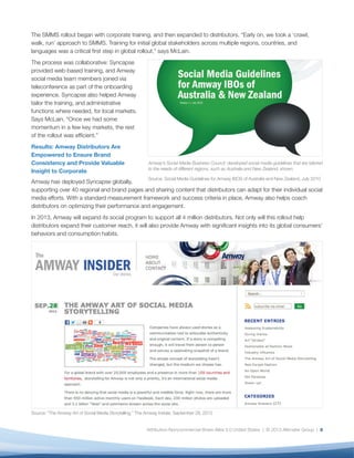The SMMS rollout began with corporate training, and then expanded to distributors. “Early on, we took a ‘crawl,
walk, run’ approach to SMMS. Training for initial global stakeholders across multiple regions, countries, and
languages was a critical first step in global rollout,” says McLain.
The process was collaborative: Syncapse
provided web-based training, and Amway
social media team members joined via
teleconference as part of the onboarding
experience. Syncapse also helped Amway
tailor the training, and administrative
functions where needed, for local markets.
Says McLain, “Once we had some
momentum in a few key markets, the rest
of the rollout was efficient.”
Results: Amway Distributors Are
Empowered to Ensure Brand
Consistency and Provide Valuable                          Amway’s Social Media Business Council developed social media guidelines that are tailored
                                                          to the needs of different regions, such as Australia and New Zealand, shown.
Insight to Corporate
                                                          Source: Social Media Guidelines for Amway IBOS of Australia and New Zealand, July 2010
Amway has deployed Syncapse globally,
supporting over 40 regional and brand pages and sharing content that distributors can adapt for their individual social
media efforts. With a standard measurement framework and success criteria in place, Amway also helps coach
distributors on optimizing their performance and engagement.
In 2013, Amway will expand its social program to support all 4 million distributors. Not only will this rollout help
distributors expand their customer reach, it will also provide Amway with significant insights into its global consumers’
behaviors and consumption habits.




Source: “The Amway Art of Social Media Storytelling,” The Amway Insider, September 28, 2012


                                                         Attribution-Noncommercial-Share Alike 3.0 United States | © 2013 Altimeter Group | 8
 