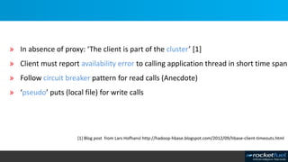 » In absence of proxy: ‘The client is part of the cluster’ [1]
» Client must report availability error to calling application thread in short time span
» Follow circuit breaker pattern for read calls (Anecdote)
» ‘pseudo’ puts (local file) for write calls
[1] Blog post from Lars Hofhansl http://hadoop-hbase.blogspot.com/2012/09/hbase-client-timeouts.html
 