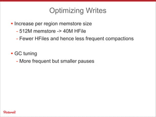 Optimizing Writes
• Increase per region memstore size
- 512M memstore -> 40M HFile
- Fewer HFiles and hence less frequent compactions
• GC tuning
- More frequent but smaller pauses
 