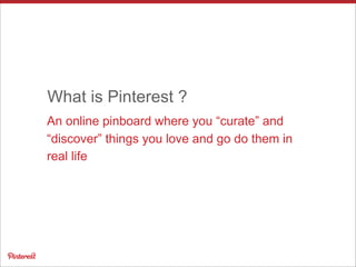 An online pinboard where you “curate” and
“discover” things you love and go do them in
real life
What is Pinterest ?
 