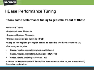 HBase Performance Tuning
• Pre Split Tables
• Increase Lease Timeouts
• Increase Scanner Timeouts
• Increase region sizes (Ours is 10 GB)
• Keep as few regions per region server as possible (We have around 15-35)
•For heavy write jobs:
• hbase.hregion.memstore.block.multiplier: 4
• hbase.hregion.memstore.flush.size: 134217728
• hbase.hstore.blockingStoreFiles: 100
• hbase.zookeeper.useMulti: false (This was necessary for us, we are on 0.94.2)
for stable replication
It took some performance tuning to get stability out of Hbase
 