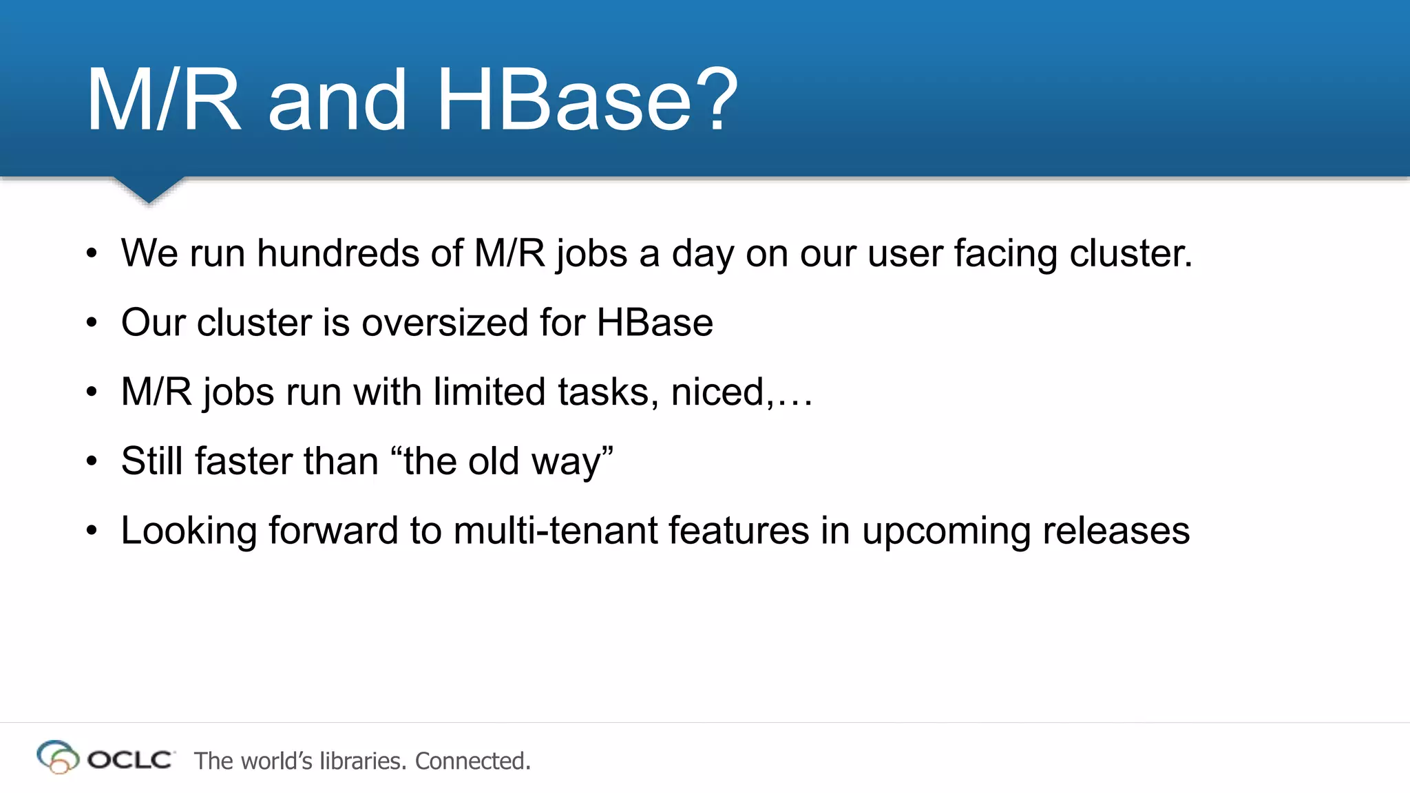 The world’s libraries. Connected.
• We run hundreds of M/R jobs a day on our user facing cluster.
• Our cluster is oversized for HBase
• M/R jobs run with limited tasks, niced,…
• Still faster than “the old way”
• Looking forward to multi-tenant features in upcoming releases
M/R and HBase?
 