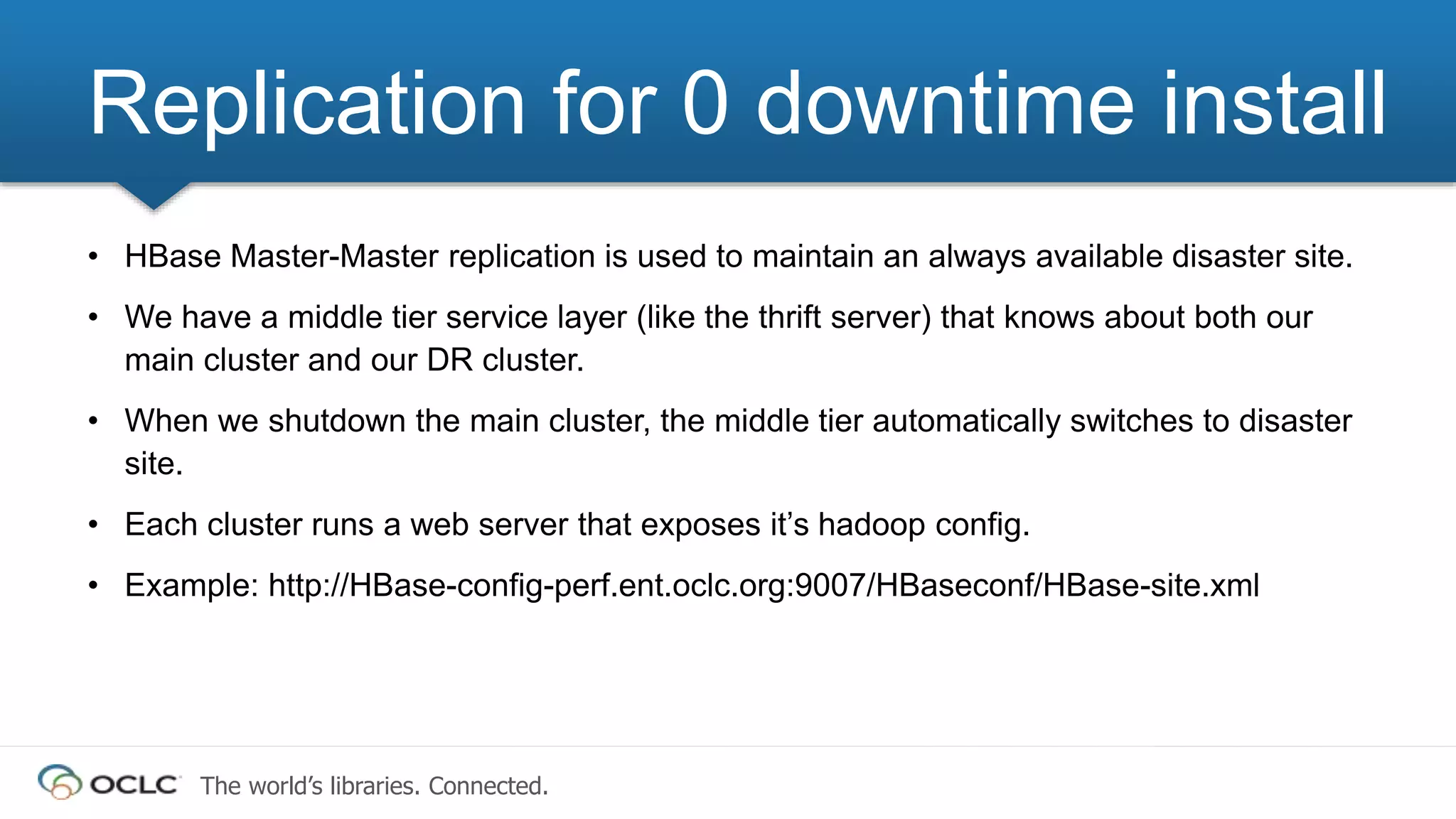 The world’s libraries. Connected.
• HBase Master-Master replication is used to maintain an always available disaster site.
• We have a middle tier service layer (like the thrift server) that knows about both our
main cluster and our DR cluster.
• When we shutdown the main cluster, the middle tier automatically switches to disaster
site.
• Each cluster runs a web server that exposes it’s hadoop config.
• Example: http://HBase-config-perf.ent.oclc.org:9007/HBaseconf/HBase-site.xml
Replication for 0 downtime install
 