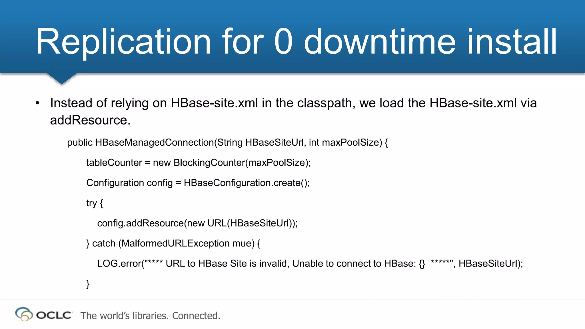 The world’s libraries. Connected.
• Instead of relying on HBase-site.xml in the classpath, we load the HBase-site.xml via
addResource.
public HBaseManagedConnection(String HBaseSiteUrl, int maxPoolSize) {
tableCounter = new BlockingCounter(maxPoolSize);
Configuration config = HBaseConfiguration.create();
try {
config.addResource(new URL(HBaseSiteUrl));
} catch (MalformedURLException mue) {
LOG.error("**** URL to HBase Site is invalid, Unable to connect to HBase: {} *****", HBaseSiteUrl);
}
Replication for 0 downtime install
 