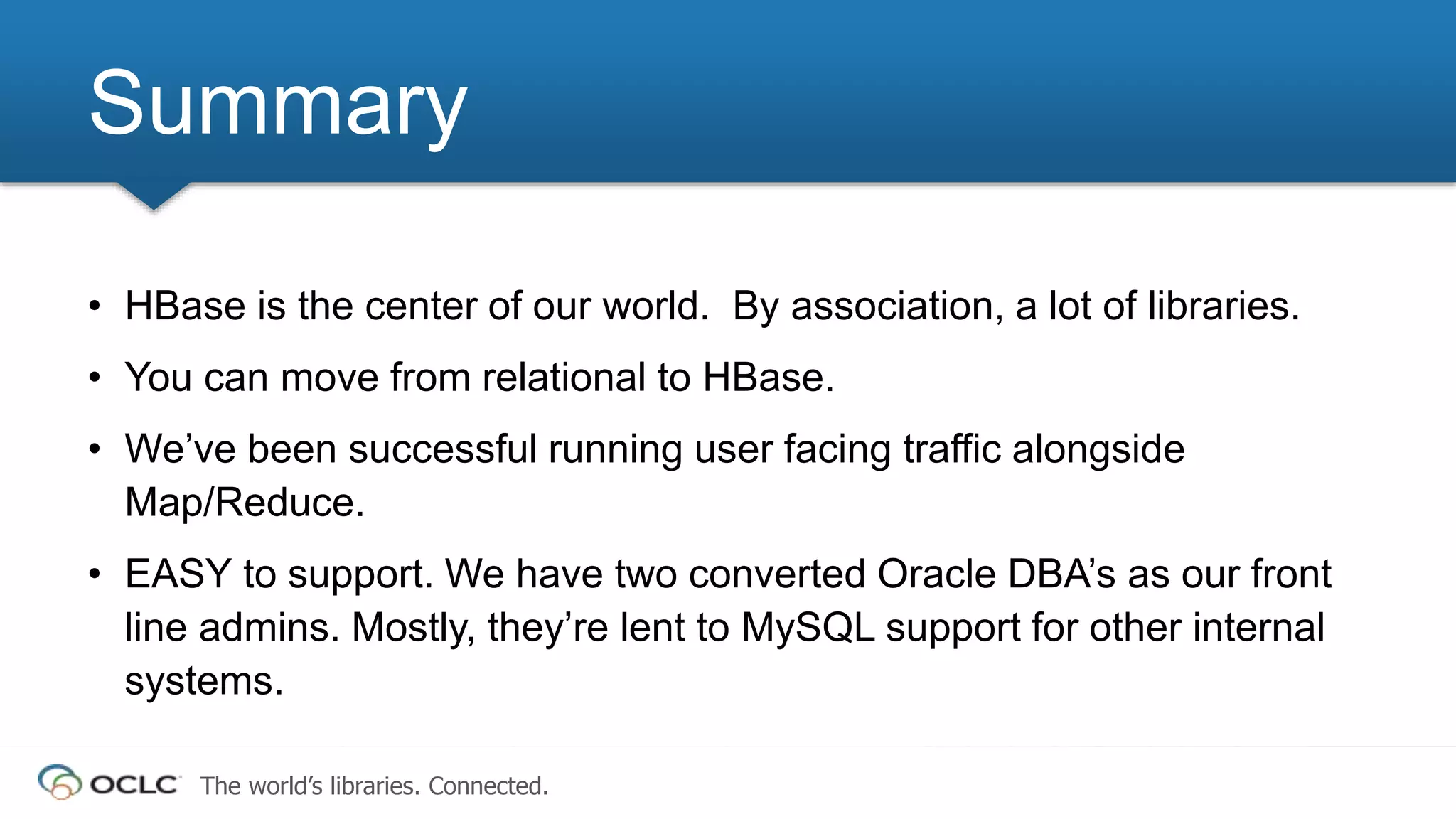 The world’s libraries. Connected.
Summary
• HBase is the center of our world. By association, a lot of libraries.
• You can move from relational to HBase.
• We’ve been successful running user facing traffic alongside
Map/Reduce.
• EASY to support. We have two converted Oracle DBA’s as our front
line admins. Mostly, they’re lent to MySQL support for other internal
systems.
 