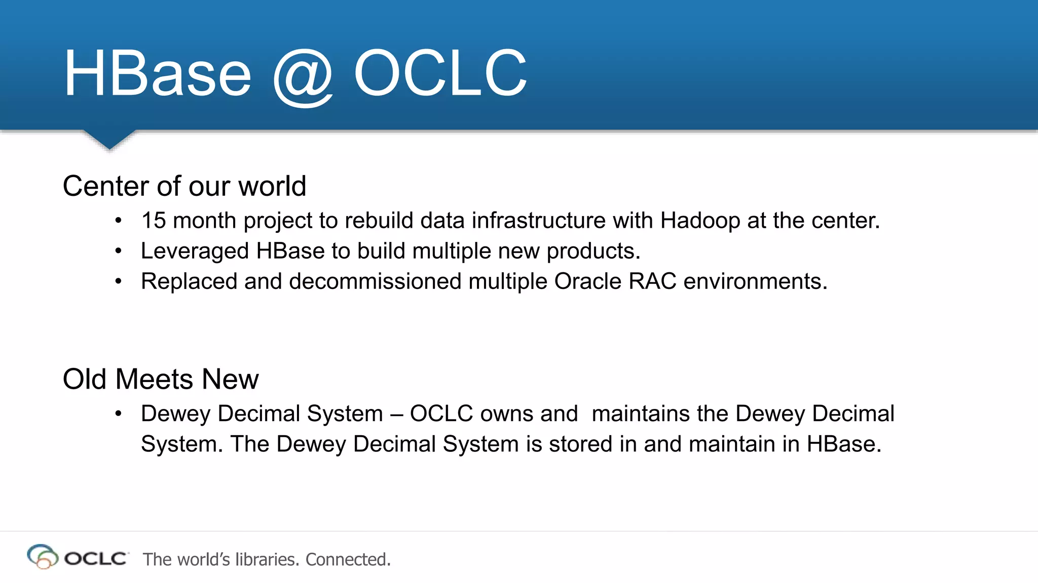 The world’s libraries. Connected.
Center of our world
• 15 month project to rebuild data infrastructure with Hadoop at the center.
• Leveraged HBase to build multiple new products.
• Replaced and decommissioned multiple Oracle RAC environments.
Old Meets New
• Dewey Decimal System – OCLC owns and maintains the Dewey Decimal
System. The Dewey Decimal System is stored in and maintain in HBase.
HBase @ OCLC
 