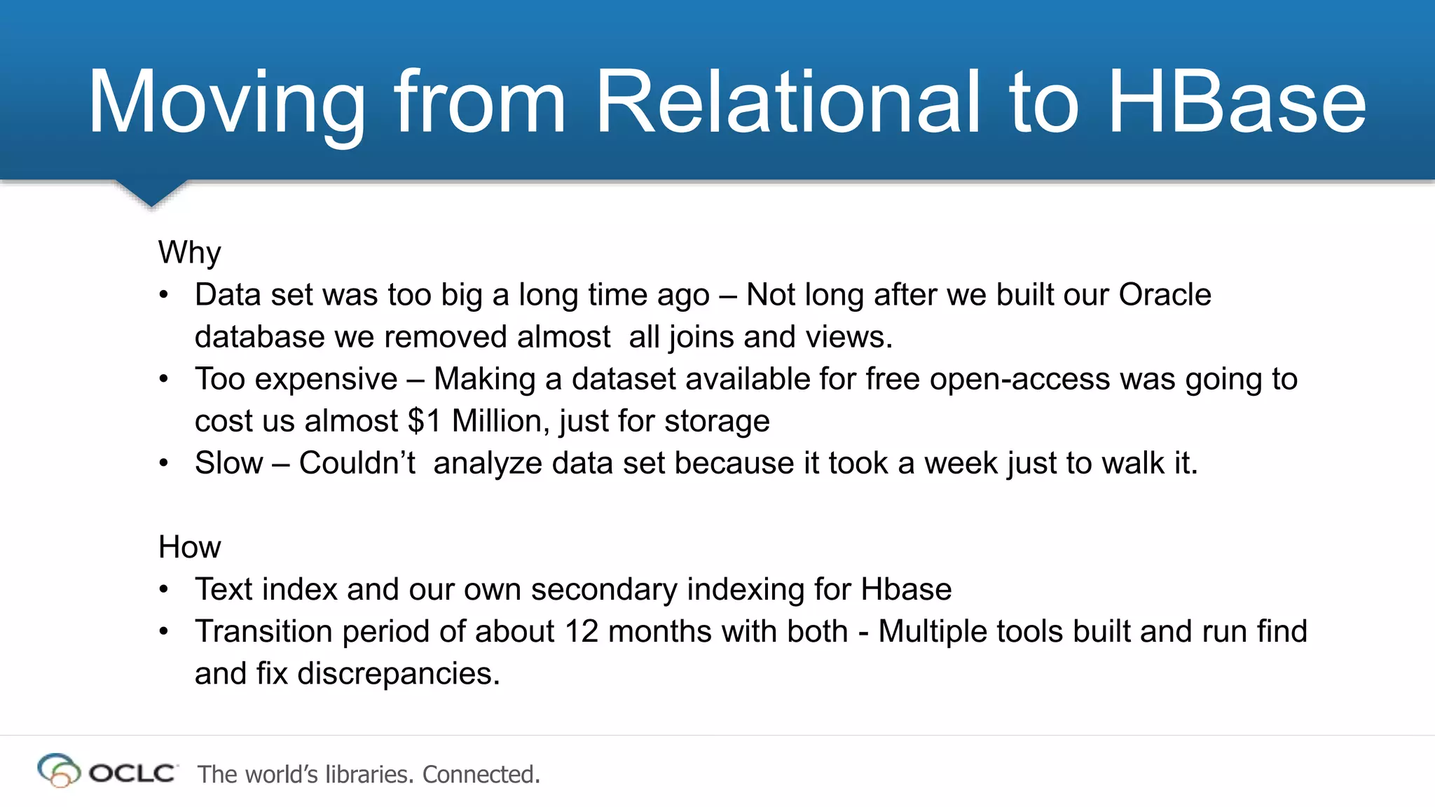 The world’s libraries. Connected.
Why
• Data set was too big a long time ago – Not long after we built our Oracle
database we removed almost all joins and views.
• Too expensive – Making a dataset available for free open-access was going to
cost us almost $1 Million, just for storage
• Slow – Couldn’t analyze data set because it took a week just to walk it.
How
• Text index and our own secondary indexing for Hbase
• Transition period of about 12 months with both - Multiple tools built and run find
and fix discrepancies.
Moving from Relational to HBase
 